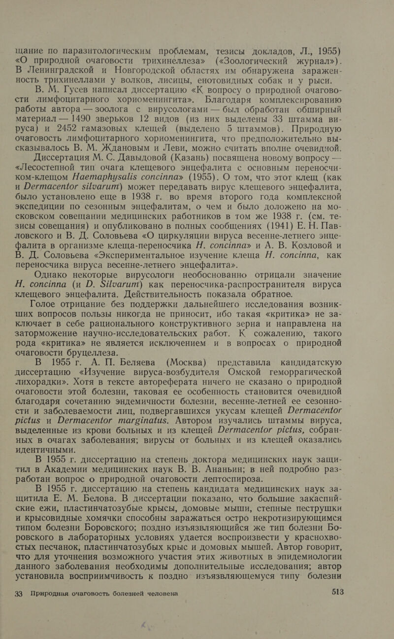 щание по паразитологическим проблемам, тезисы докладов, Л., 1955) «О природной очаговости трихинеллеза» («Зоологический журнал»). В Ленинградской и Новгородской областях им обнаружена заражен- ность трихинеллами у волков, лисицы, енотовидных собак и у рыси. В. М. Гусев написал диссертацию «К вопросу о природной очагово- сти лимфоцитарного хориоменингита». Благодаря комплексированию работы автора — зоолога с вирусологами — был обработан обширный материал — 1490 зверьков 12 видов (из них выделены 33 штамма ви- руса) и 2452 гамазовых клещей (выделено 5 штаммов). Природную очаговость лимфоцитарного хориоменингита, что предположительно вы- сказывалось В. М. Ждановым и Леви, можно считать вполне очевидчой. Диссертация М. С. Давыдовой (Казань) посвящена новому вопросу — «Лесостепной тип очага клещевого энцефалита с основным переносчи- ком-клещом Наетарйузай$ сопсатпа» (1955). О том, что этот клещ (как и Регтасещог зИоагит) может передавать вирус клещевого энцефалита, было установлено еще в 1938 г. во время второго года комплексной экспедиции по сезонным энцефалитам, о чем и было доложено на мо- сковском совещании медицинских работников в том же 1938 г. (см. те- зисы совещания) и опубликовано в полных сообщениях (1941) Е. Н. Пав- ловского и В. Д. Соловьева «О циркуляции вируса весенне-летнего энце- фалита в организме клеща-переносчика Н. сопстпа» и А. В. Козловой и В. Д. Соловьева «Экспериментальное изучение клеща Н. сопстпа, как переносчика вируса весенне-летнего энцефалита». Однако некоторые вирусологи необоснованно отрицали значение Н. сопстпа (и О. ЗЙоагит) как переносчика-распространителя вируса клещевого энцефалита. Действительность показала обратное. Голое отрицание без поддержки дальнейшего исследования возник- ших вопросов пользы никогда не приносит, ибо такая «критика» не за- ключает в себе рационального конструктивного зерна и направлена на заторможение научно-исследовательских работ. К сожалению, такого рода «критика» не является исключением и в вопросах о природной очаговости бруцеллеза. В 1955 г. А. П. Беляева (Москва) представила кандидатскую диссертацию «Изучение вируса-возбудителя Омской геморрагической лихорадки». Хотя в тексте автореферата ничего не сказано о природной очаговости этой болезни, таковая ее особенность становится очевидной благодаря сочетанию эндемичности болезни, весенне-летней ее сезонно- сти и заболеваемости лиц, подвергавшихся укусам клещей Оегтасетюог р1и$ и Оегтасепюг таготаи$. Автором изучались штаммы вируса, выделенные из крови больных и из клещей Дегтасещог рёс{1и$, собран- ных в очагах заболевания; вирусы от больных и из клещей оказались идентичными. В 1955 г. диссертацию на степень доктора медицинских наук защи- тил в Академии медицинских наук В. В. Ананьин; в ней подробно раз- работан вопрос о природной очаговости лептоспироза. В 1955 г. диссертацию на степень кандидата медицинских наук за- щитила Е. М. Белова. В диссертации показано, что большие закаспий- ские ежи, пластинчатозубые крысы, домовые мыши, степные пеструшки и крысовидные хомячки способны заражаться остро некротизирующимся типом болезни Боровского; поздно изъязвляющийся же тип болезни Бо- ровского в лабораторных условиях удается воспроизвести у краснохво- стых песчанок, пластинчатозубых крыс и домовых мышей. Автор говорит, что для уточнения возможного участия этих животных в эпидемиологии данного заболевания необходимы дополнительные исследования; автор установила восприимчивость к поздно’ изъязвляющемуся типу болезни