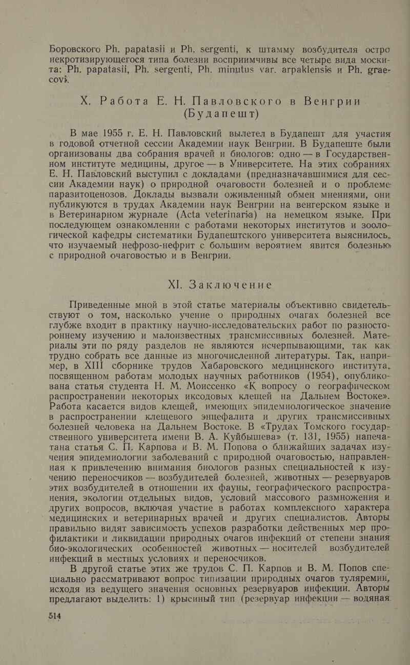 Боровского РН. рараёазй и РВ. зегеепй, к штамму возбудителя остро некротизирующегося типа болезни восприимчивы все четыре вида моски- та: РВ. рарафазй, РБ. зегоепи, РВ. пипий$ уаг. аграеп$ и РН. огае- СОУ&amp;. Х. Работа Е. Н. Павловского в Венгрии (Будапешт) В мае 1955 г. Е. Н. Павловский вылетел в Будапешт для участия в годовой отчетной сессии Академии наук Венгрии. В Будапеште были организованы два собрания врачей и биологов: одно — в Государствен- ном институте медицины, другое — в Университете. На этих собраниях Е. Н. Павловский выступил с докладами (предназначавшимися для сес- сии Академии наук) о природной очаговости болезней и о проблеме паразитоценозов. Доклады вызвали оживленный обмен мнениями, они публикуются в трудах Академии наук Венгрии на венгерском языке и в Ветеринарном журнале (Аа уфегтага) на немецком языке. При последующем ознакомлении с работами некоторых институтов и зооло- гической кафедры систематики Будапештского университета выяснилось, что изучаемый нефрозо-нефрит с большим вероятием явится болезнью, с природной очаговостью и в Венгрии. Х1. Заключение Приведенные мной в этой статье материалы объективно свидетель- ствуют о том, насколько учение о природных очагах болезней все глубже входит в практику научно-исследовательских работ по разносто- роннему изучению и малоизвестных трансмиссивных болезней. Мате- риалы эти по ряду разделов не являются исчерпывающими, так как. трудно собрать все данные из многочисленной литературы. Так, напри- мер, в ХПГ сборнике трудов Хабаровского медицинского института, посвященном работам молодых научных работников (1954), опублико- вана статья студента Н. М. Моиссенко «К вопросу о географическом распространении некоторых иксодовых клещей на Дальнем Востоке». Работа касается видов клещей, имеющих зпидемиологическое значение в распространении клещевого энцефалита и других трансмиссивных болезней человека на Дальнем Востоке. В «Трудах Томского государ- ственного университета имени В. А. Куйбышева» (т. 131, 1955) напеча- тана статья С. П. Карпова и В. М. Попова о ближайших задачах изу- чения эпидемиологии заболеваний с природной очаговостью, направлен- ная к привлечению внимания биологов разных специальностей к изу- чению переносчиков — возбудителей болезней, животных — резервуаров. этих возбудителей в отношении их фауны, географического распростра- нения, экологии отдельных видов, условий массового размножения и других вопросов, включая участие в работах комплексного характера _ медицинских и ветеринарных врачей и других специалистов. Авторы правильно видят зависимость успехов разработки действенных мер про- филактики и ликвидации природных очагов инфекций от степени знания био-экологических особенностей животных — носителей возбудителей инфекций в местных условиях и переносчиков. В другой статье этих же трудов С. П. Карпов и В. М. Попов спе- циально рассматривают вопрос типизации природных очагов туляремии, исходя из ведущего значения основных резервуаров инфекции. Авторы предлагают выделить: 1) крысиный тип (резервуар инфекции — водяная.
