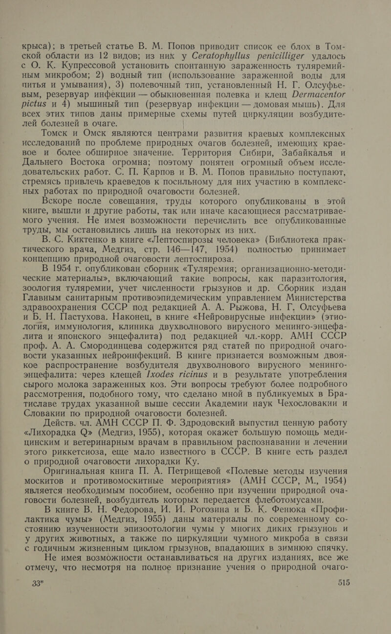 крыса); в третьей статье В. М. Попов приводит список ее блох в Том- ской области из 12 видов; из них у СегаюрйуЦи$ решсИЙоег удалось с О. К. Купрессовой установить спонтанную зараженность туляремий- ным микробом; 2) водный тип (использование зараженной воды для питья и умывания), 3) полевочный тип, установленный Н. Г. Олсуфье- вым, резервуар инфекции — обыкновенная полевка и клещ ДОегтасетюг рёс1и$ и 4) мышиный тип (резервуар инфекции — домовая мышь). Для всех этих типов даны примерные и, путей циркуляции возбудите- лей болезней в очаге. Томск и Омск являются центрами развития краевых комплексных исследований по проблеме природных очагов болезней, имеющих крае- вое и более обширное значение. Территория Сибири, Забайкалья и Дальнего Востока огромна; поэтому понятен огромный объем иссле- довательских работ. С. П. Карпов и В. М. Попов правильно поступают, стремясь привлечь краеведов к посильному для них участию в комплекс- ных работах по природной очаговости болезней. Вскоре после совещания, труды которого опубликованы в этой книге, вышли и другие работы, так или иначе касающиеся рассматривае- мого учения. Не имея возможности перечислить все опубликованные труды, мы остановились лишь на некоторых из них. В. С. Киктенко в книге «Лептоспирозы человека» (Библиотека прак- тического врача, Медгиз, стр. 146—147, 1954) полностью принимает концепцию природной очаговости лептоспироза. В 1954 г. опубликован сборник «Туляремия; организационно-методи- ческие материалы», включающий такие вопросы, как паразитология, зоология туляремии, учет численности грызунов и др. Сборник издан Главным санитарным противоэпидемическим управлением Министерства здравоохранения СССР под редакцией А. А. Рыжова, Н. Г. Олсуфьева и Б. Н. Пастухова. Наконец, в книге «Нейровирусные инфекции» (этио- логия, иммунология, клиника двухволнового вирусного менинго-энцефа- лита и японского энцефалита) под редакцией чл.-корр. АМН СССР проф. А. А. Смородинцева содержится ряд статей по природной очаго- вости указанных нейроинфекций. В книге признается возможным двоя- кое распространение возбудителя двухволнового вирусного менинго- энцефалита: через клещей /[хо4ез псотиз и в результате употребления сырого молока зараженных коз. Эти вопросы требуют более подробного рассмотрения, подобного тому, что сделано мной в публикуемых в Бра- тиславе трудах указанной выше сессии Академии наук Чехословакии и Словакии по природной очаговости болезней. Действ. чл. АМН СССР П. Ф. Здродовский выпустил ценную работу «Лихорадка С)» (Медгиз, 1955), которая окажет большую помощь меди- цинским и ветеринарным врачам в правильном распознавании и лечении этого риккетсиоза, еще мало известного в СССР. В книге есть раздел о природной очаговости лихорадки Ку. Оригинальная книга П. А. Петрищевой «Полевые методы изучения москитов и противомоскитные мероприятиях» (АМН СССР, М., 1954) является необходимым пособием, особенно при изучении природной оча- говости болезней, возбудитель которых передается флеботомусами. В книге В. Н. Федорова, И. И. Рогозина и Б. К. Фенюка «Профи- лактика чумы» (Медгиз, 1955) даны материалы по современному со- стоянию изученности эпизоотологии чумы у многих диких грызунов и у других животных, а также по циркуляции чумного микроба в связи с годичным жизненным циклом грызунов, впадающих в зимнюю спячку. Не имея возможности останавливаться на других изданиях, все же отмечу, что несмотря на полное признание учения о природной очаго-