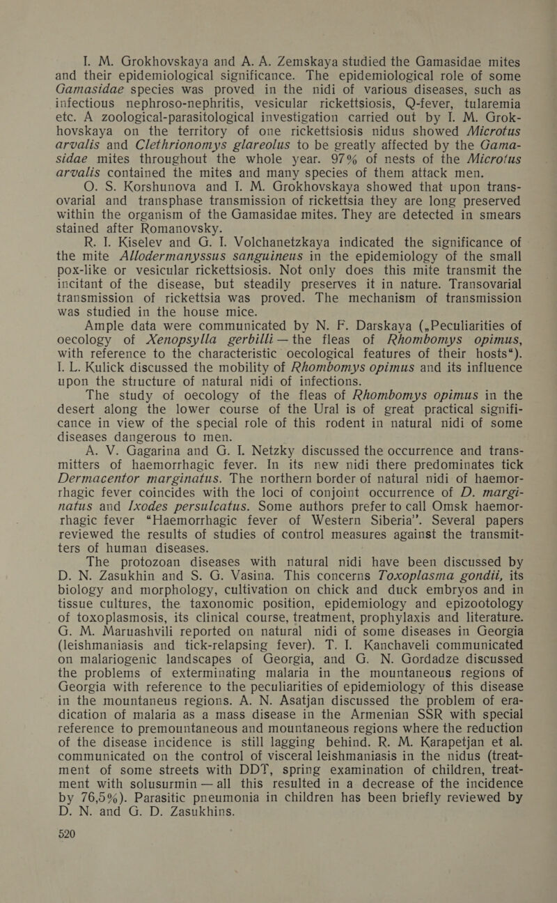 1. М. ОгоквоузКауа апа А. А. ГетзкКауа зи еа е Саша$1Чае шИез ап ег ер1Ает1о]о1са| $1е11Нсапсе. Те ерепио]о21са! го]е оЁ зоше Сатая@аае зресез маз ргоуе4 ш Ше п14! о уагоиз$ 41зеазез, зисН а$ уесНои$ перЮгозо-пербгИз, уезсиаг г1сКеН$10$1$, О-еуег, ИИагепиа ес. А 2001051са|-рагазо]оя1са| 1пуезНоаНоп сагией оц Бу Т. М. ОгокК- поузКауа оп Ше фепйогу о опе псКкеН$10$1$ т14и$ зпомеа /ЛИсгоёи$ агоаЙ$ апа С!ейпопоту$ &amp;#агеошз то Бе отеаЙу аНецеа Бу Ше Сата- ${4ае шИез Шгоиопои Ше \упое уеаг. 97% оЁ пезф$ оЁ ше /Мсго!и$ агоай$ сощашей Ше шИез ап тапу зрес1ез оЁ Феш аНаск теп. О. $. КогзВипоуа апа Т. М. ОгоквоузКауа звомей {Ва ироп фгапз- оуапа| ап фапзрВазе {гапз111$$10п 07 искей_з1а Шеу аге 1опэ ргезегуеа \И п Ше оггап1зт оЁ Ше Сашаз1Аае тИез. Твеу аге аеесе4 11 зшеагз зфаше аНег КотапоузКу. К. 1. К1з@еу апа @. Г. Уо]свапеКауа ша1саеЯ Фе з1еи1сапсе о фе ш!е АПоаегтапу$$и$ запешиеи$ ш фе ераепио!осу оЁ 1е зшай рох-ПКе ог уез1сшШаг пскеН$10$1$. № т оШу @4оез 11$ шЦе апзшй Фе 11сПапф о? пе 41зеазе, БиЁ $еааПу ргезегуез Ц ш пайше. Тгапзоуана] {гап$1115$101 0Ё искейза \аз$ ргоуеа. ТВе шесвап1$т оЁ Нап$111$510п \а$ ${иа1е ш е Воизе писе. Ашр!е даа хеге соттитсаеа Бу №. Е. РагзКауа („РесиПаийез о# оесо]озу 0Ё ХепорзуЦа ветИЙ — Ше Неаз оЁ Юйотботуз$ ортиз, УВ теЁегепсе 10 Ше срвагасег1з Ис оесо]оз1са| Теаитгез оЁГ пеш |038“). 1. Г.. Кийск а1$сиззеа Ве шо Шу оЁ Юйотфоту$ орйпиз$ апа Из шНиепсе ироп Ве знисфге о{ пага| п141 оЁ шЕесНоп$. Тре зи4у о{Р оесо]огу оЁ Ше НПеаз оЁ Юйотфотуз орйипи$ ш Фе ЧезегЁ аоп> Фе 1о\ег соигзе оЁ Фе Ога] 1$ оЁ отеаЁ ргасИса| з1етиН- сапсе ш у1е\у оЁ Ше зрес!а| го]е оЁ 11$ го4епё 1 пафига| 1141 о зоше 41зеазе$ Чапоегоцз$ 10 шеп. А. У. Сасапйпа апа С. Т. МемКу 41зсиззе Ше оссиггепсе ап {апз- п ег5 оЁ Баешогграяе1с Ёеуег. ш И5 пем п1А! Феге ргедопипаез Иск Дегтасетог тагопаиз. Тре пойВегп Богег о{ паига| п141 оЁ Баетог- Паз1с Геуег сошсез \ИБ е 101 оЁ соп]ой оссштепсе оЁ ДР. тага1- па{и$ апа Гхоаез регзи[саиз:. Зоте аи ®огз ргеег фо сай ОшзКк ваетог- ГПаз1с {еуег “Наетогпаз?1с {еуег оЁ \Уезеги З1фепа”. Зеуега] рарег$ геу1еме Ше гези {$ оЁ ие; оЁ сопйо| шеазигез агашз$ Ше {апзши- тегз оЁ Витап 41зеазез. Тре ргою2оап 41зеазез МИН паёига| ЕН Вауе Бееп 41зсиззеа Бу О. М. ГазикКЫш апа $. а. Уазша. ТЬ1$ сопсегиз Гохор{азта вопай, Из Ь1010эу апа шогрво]огу, сШйуаНоп оп с№1ск апа аиск етфгуоз$ апа ш 9з$зие сиШигез, фе Тахопопис розоп, ер!ет1о]оэу ап ер12хоою]0о5у _ ОГ 10хор!а$110$1$, №5 сШиса| соигзе, 1теайтеп, ргорпу1ах1$ ап Шегайиге. а. М. Магиаз ВУ! геройе оп пага| п14! оЁ зоше 415еазез ш Сеогела (1е13№11ап1а$1$ ап ЯсК-ге]арзше Ёеуег). Т. 1. Капсвауей соштишсаеа оп ша!апосеп1с |1ап4зсарез о{ Сеогаа, апа @. М. Сог4аа2е 41зсиззеа {фе ргоШетз оЁ ежегиипаНие ша]апа ш Фе шоитщапеои$ геэ10п$ 9 Сеого1а \И геегепсе фо Ше ресийапйез 01 ер14етто]оэу оЁ 111$ @а1зеазе ш Фе шоищапеиз ге21опз. А. М. АзаНап 41зсиззе4а Фе ргоМеш оЁ ега- ЧсаНоп оЁ ша|айа аз а шазз 41зеазе ш Фе Агшешап $5Ю \ИВ зрес1а] геегепсе 10 ргетоищапеоц$ апа тоифапеоиз гез1оп$ упеге Ше гедисйоп оЁ Ше а1зеазе 1пс1Чепсе 1$ $#Ш 1азоше Бешша. К. М. Кагарецап еф а|. сошшигшсае оп Фе сопфо]| о{ у1зсега! 1е1$6 тап!аз1$ 1п фе п1Аиз (феан шепё оЁ зоше зееё $ \ив ОРТ, зрипе ехапипайноп оЁ сЮПагеп, {геа+- шепЕ \ИБ зо]изигиш — а] 11$ гези!е ш а @есгеазе оЁ е шсаепсе Бу 76,5%). Рагаз1!с рпеитоша 1 сВПагеп Ваз Бееп БиеНу гемеме4 Бу р. №. апа а. О. ГазикКВ!и$.