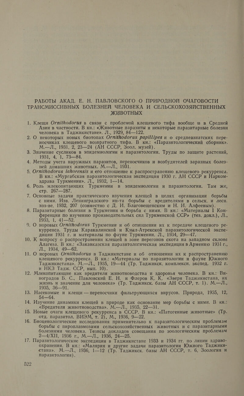 РАБОТЫ АКАД. Е. Н. ПАВЛОВСКОГО О ПРИРОДНОЙ ОЧАГОВОСТИ [9 ЖИВОТНЫХ Азии в частности. В кн.: «Животные паразиты и некоторые паразитарные болезни человека в Таджикистане». Л., 1929, 84—122. носчиках клещевого возвратного тифа. В кн.: «Паразитологический сборник». М—Л., 1931, 2, 23—24 (АН СССР, Зоол. музей). 1931, 4, 1, 73—84. ней домашних животных. М.—Л., 1931. В кн.: «Мургабская паразитологическая экспедиция 1930 г. АН СССР и Нарком- здрава Туркмении». Л., 1932, 1—14. стр. 267—987. с ними. Изв. Ленинградского ин-та борьбы с вредителями в сельск. и лесн. хоз-ве. 1932, 207 (совместно с Д. И. Благовещенским и Н. И. Алфеевым). ференции по изучению производительных сил Туркменской ССР» (тез. докл.), Л., 1933, 1. 41—52. курренса. Труды Каракалинской и Кзыл-Атрекской паразитологической экспе- диции 1931 г. и материалы по фауне Туркмении. Л., 1934, 29—47. Алагеза. В кн.: «Закавказская паразитологическая экспедиция в Армению 1931 г., Л., 1934, 49—62. клещевого рекурренса. В кн.: «Материалы по паразитологии и фауне Южного Таджикистана». М.—Л., 1935, 19—44 (Тр. Таджикск. комплексн. экспед. 1932 г. и НКЗ Тадж. ССР, вып. 10). ноградов Б. С., Павловский Е. Н. и Флеров К. К. «Звери Таджикистана, их жизнь и значение для человека» (Тр. Таджикск. базы АН СССР, т. 1). М.—Л., 1935, 36—91. 54—64. «Вредители животноводства». М.—Л., 1935, 22—31. отд. паразитол. ВИЭМ, т. 2), М., 1936, 9—22. борьбы с пироплазмозами сельскохозяйственных животных и с паразитарными болезнями человека. Тезисы докладов совещания по зоологическим проблемам 2—4/ХП, 1936 г., М.—Л., 1936, 24—55. Паразитологические экспедиции в Таджикистане 1933 и 1934 гг. по линии здраво- охранения. В кн.: «Малярия и другие задачи паразитологии Южного Таджики- стана». М.—Л., 1936, 1—12 (Тр. Таджикск. базы АН СССР, т. 6, Зоология и паразитология).