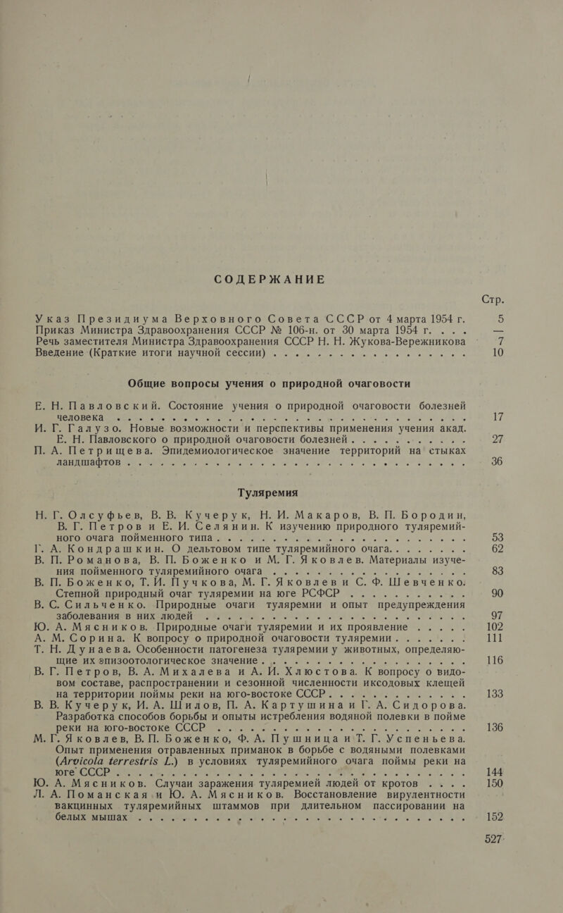 СОДЕРЖАНИЕ Указ Президиума Верховного Совета СССР от 4 марта 1954 г. Приказ Министра Здравоохранения СССР № 106-н. от 30 марта 1954 г. ... Речь заместителя Министра Здравоохранения СССР Н. Н. Жукова-Вережникова ПВ ВЕ ПАТИ ИГОГИ НЗУЧНОИ Сессии) о. и ое ре ие Общие вопросы учения о природной очаговости Е. Н. Павловский. Состояние о о природной очаговости болезней Е о. И. Г. Галузо. Новые возможности и перспективы применения учения акад. Е. Н. Павловского о природной очаговости болезней. .(........- П. А. Петрищева. Эпидемиологическое значение территорий на стыках В Е С. Оли. р АС, Туляремия Н. Г. Олсуфьевь, В. В. Кучерук, Н. И. Макаров, В. П. Бородин, № Петров и Е. И. Селянин. К изучению природного Е Иа ор Е ОО о Л О А. Кондрашкин. О дельтовом типе туляремийного очага... . та П. Романова, В. П. Боженко и М. Г. Яковлев. Материалы | изуче- — й ВЫ ния пойменного туляремийного очага... | П. Боженко, Т. И. Пучкова, М. Г. Яковлеви С. Ф. Шевченко, Степной природный очаг туляремии на юге РСФСР ........... С. Сильченко. Природные очаги туляремии и опыт предупреждения а ое о . А. Мясников. Природные очаги туляремии и их проявление ... М. Сорина. К вопросу о природной очаговости туляремии...... . Н. Дунаева. Особенности патогенеза туляремии у животных, определяю- щие их эпизоотологическое значение. ... р . Г. Петров, В. А. Михалева и А. И. Хлюстова. К. вопросу о видо- вом составе, распространении и сезонной численности иксодовых клещей на территории поймы реки на юго-востоке СССР. ............ В. В. Кучерук, И. А. Шилов, П. А. Картушина и Г. А. Сидорова. Разработка способов борьбы и опыты истребления Е полевки в пойме реки на юго-востоке СССР ..... а - М. Г. Я ковлевь, В. П. Боженко, Ф. А. Пушница. и Т. Г. Успеньева Опыт применения отравленных приманок в борьбе с водяными полевками (Апусо!а 4еггез 15 [.) в условиях туляремийного очага поймы реки на Е о ле В и. . Ю. А. Мясников. Случаи заражения туляремией людей от кротов .... Л. А. Поманская и Ю. А. Мясников. Восстановление вирулентности вакцинных туляремийных штаммов при длительном пассировании на Е О В И ое ИЕ ЗЬ, Стр. 5 |: 27 36 53 62 83 90 97 102 111 116 133 136 144 150 152 597.