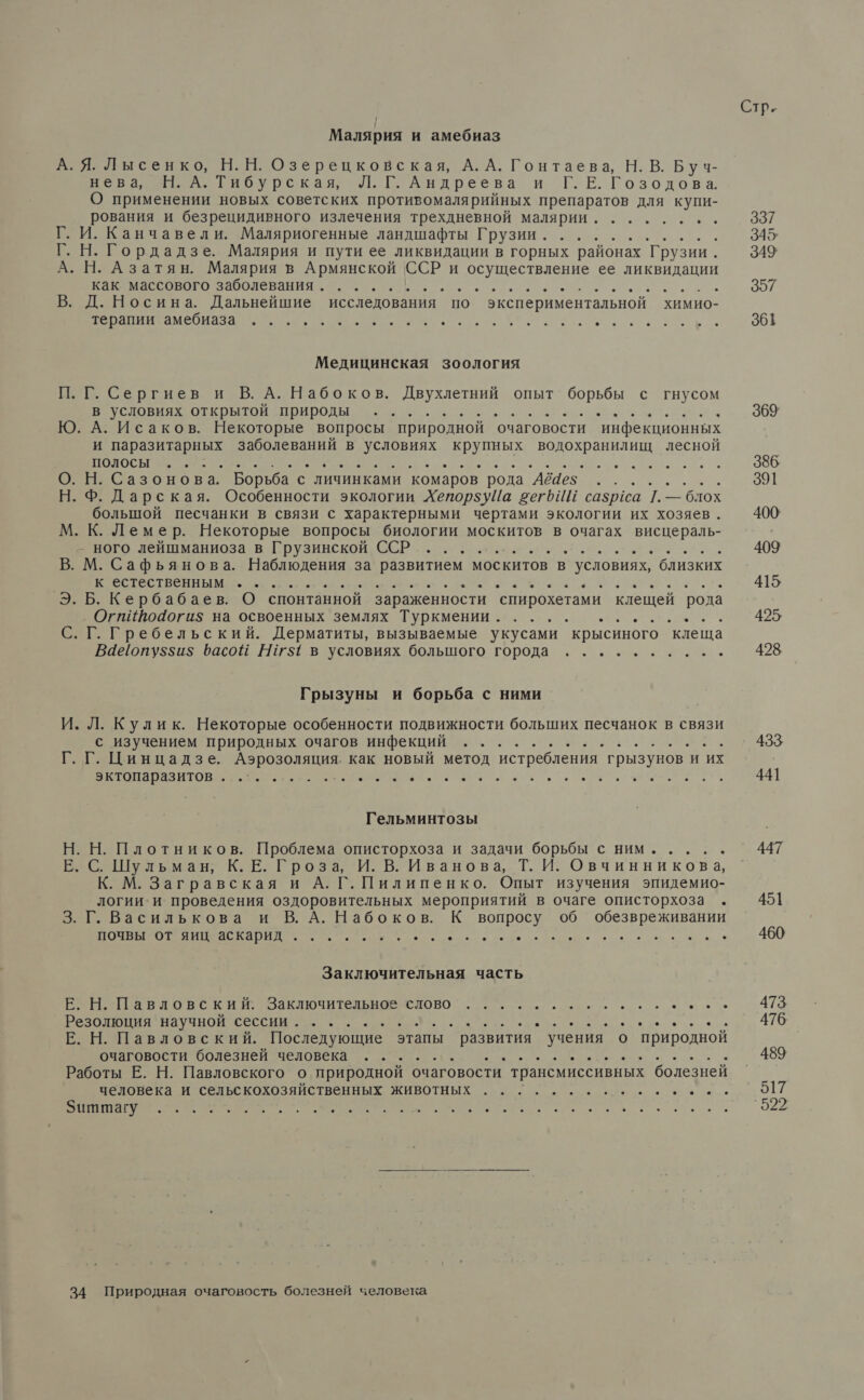 Малярия и амебиаз А. Я. Лысенко, Н.Н. Озерецковская, А. А. Гонтаева, Н. В. Буч- Нез . Гибурская: Л. Г. Андреева ЕЕ оз одов а О применении новых советских противомалярийных препаратов для купи- рования и безрецидивного излечения трехдневной малярии. Г. И. Канчавели. Маляриогенные ландшафты Грузии. ........ Г. Н. Гордадзе. Малярия и пути ее ликвидации в горных районах Грузии. А. Н. Азатян. Малярия в Армянской ССР и осуществление ее ликвидации как массового заболевания. .. а Мы В. Д. Носина. Дальнейшие исследования по экспериментальной химио- терапии амебиаза ..... . . . . &gt; ® . . . ® ® . . . . ® * ® ® ® . . ы ® ® . ® . . О . Медицинская зоология П. Г. Сергиев и В. А. Набоков. Двухлетний опыт борьбы с гнусом в условиях открытой природы .. ; у ОА ь Ю. А. Исаков. Некоторые вопросы природной очаговости инфекционных и паразитарных заболеваний в условиях НЫ водохранилищ лесной Я Я м бе О О. Н. Сазонова. Борьба. с личинками комаров рода `АбЧез Н. Ф. Дарская. ‘блох большой песчанки в связи с характерными чертами экологии их хозяев . М. К. Лемер. Некоторые вопросы биологии москитов в очагах висцераль- иново лебшмяниоза в Грузинской СЕР. „еее ии, В. М. Сафьянова. Наблюдения за развитием москитов в условиях, близких ВН ыы. О т ое р Э. Б. Кербабаев. О спонтанной зараженности спирохетами клещей рода ‚ Огпиво4доги$ на освоенных землях Туркмении. .... „....... ег. Гребельский. Дерматиты, вызываемые укусами крысиного клеща Вае!опу$$и$ Фасой 15 в условиях большого города . . ® * . ® . .  Грызуны и борьба с ними И. Л. Кулик. Некоторые особенности подвижности больших песчанок в связи с изучением природных очагов инфекций .. еее... Г. Г. Цинцадзе. Аэрозоляция. как новый метод истребления грызунов и их эктопаразитов ...... Гельминтозы Н. Н. Плотников. Проблема описторхоза и задачи борьбы с ним..... Е. С. Шульман; К.Е. Гроза, И. В. Иванова, Т. И. Овчинникова, К. М. Загравская и А. Г. Пилипенко. Опыт изучения эпидемио- логии:и проведения оздоровительных мероприятий в очаге описторхоза . 3. Г. Василькова и В. А. Набоков. К вопросу 0б обезвреживании почвы от яиц аскарид ... * . ° . ® . ® . ® О ® . . . . . . . . . ® . ы Заключительная часть Е. Н. Павловский. Заключительное слово а о а ое... Е. Н. Павловский. Последующие этапы развития учения о Виродной очатговости болезней человека и. и еее еа р Работы Е. Н. Павловского о природной очаговости трансмиссивных болезней человека и сельскохозяйственных животных Е А 29а . . . . . . . . . . 34 Природная очаговость болезней человека Стр. 337 345; 349 397 961 369 386 391 400 409 415 425 428 433 441 447 451 460 473 476 489 517 `922