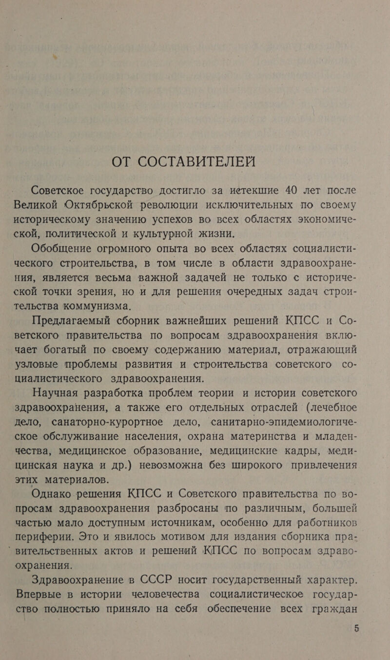 ОТ СОСТАВИТЕЛЕЙ Советское государство достигло за иетекшие 40 лет после Великой Октябрьской революции исключительных по своему историческому значению успехов во всех областях экономиче- ской, политической и культурной жизни. Обобщение огромного опыта во всех областях социалисти- ческого строительства, в том числе в области здравоохране- ния, является весьма важной задачей не только © историче- ской точки зрения, но и для решения очередных задач строи- тельства коммунизма. Предлагаемый сборник важнейших решений КПСС и Со- ветского правительства по вопросам здравоохранения вклю- чает богатый по своему содержанию материал, отражающий узловые проблемы развития и строительства советского со- циалистического здравоохранения. Научная разработка проблем теории и истории советского здравоохранения, а также его отдельных отраслей (лечебное дело, санаторно-курортное дело, санитарно-эпидемиологиче- ское обслуживание населения, охрана материнства и младен- чества, медицинское образование, медицинские кадры, меди- цинская наука и др.) невозможна без широкого привлечения этих материалов. Однако решения КПСС и Советского правительства по во- просам здравоохранения разбросаны по различным, большей частью мало доступным источникам, особенно для работников периферии. Это и явилось мотивом для издания сборника пра-. `вительственных актов и решений КИСС по вопросам здраво- охранения. Здравоохранение в СССР носит государственный характер. Впервые в истории человечества социалистическое государ- ство полностью приняло на себя обеспечение всех граждан