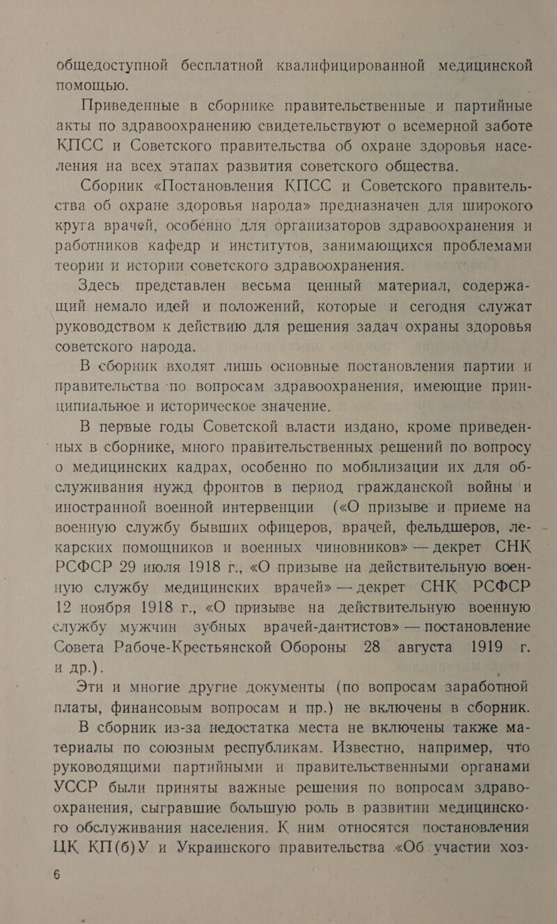 общедоступной бесплатной квалифицированной медицинской помощью. | Приведенные в сборнике правительственные и партийные акты по здравоохранению свидетельствуют о всемерной заботе КПСС и Советского правительства об охране здоровья насе- ления на всех этапах развития советского общества. Сборник «Постановления КИСС и Советского правитель- ства об охране здоровья народа» предназначен для широкого круга врачей, особенно для организаторов здравоохранения и работников кафедр и институтов, занимающихся проблемами теории и истории советского здравоохранения. чи Здесь представлен весьма ценный материал, содержа- щий. немало идей и положений, которые и сегодня служат руководством к действию для решения задач охраны здоровья советского народа. В сборник входят лишь основные постановления партии и правительства ‘по вопросам здравоохранения, имеющие прин- ципиальное и историческое значение. В первые годы Советской власти издано, кроме приведен- ° ных в сборнике, много правительственных решений по вопросу о медицинских кадрах, особенно по мобилизации их для об- служивания нужд фронтов в период гражданской войны ‘и иностранной военной интервенции («О призыве и приеме на военную службу бывших офицеров, врачей, фельдшеров, ле- карских помощников и военных чиновников» — декрет СНК РСФСР 29 июля 1918 г., «О призыве на действительную воен- ную службу медицинских врачей» — декрет СНК РСФСР 12 ноября 1918 г., «О призыве на действительную военную службу мужчин зубных врачей-дантистов» — постановление Совета Рабоче-Крестьянской Обороны 28 августа 1919 г. и др.). Эти и многие другие документы (по вопросам заработной платы, финансовым вопросам и пр.) не включены в сборник. В сборник из-за недостатка места не включены также ма- териалы по союзным республикам. Известно, например, что руководящими партийными и правительственными органами УССР были приняты важные решения по вопросам здраво- охранения, сыгравшие большую роль в развитии медицинско- го обслуживания населения. К ним относятся постановления ЦК КП(6б)У и Украинского правительства «Об. участии хоз-