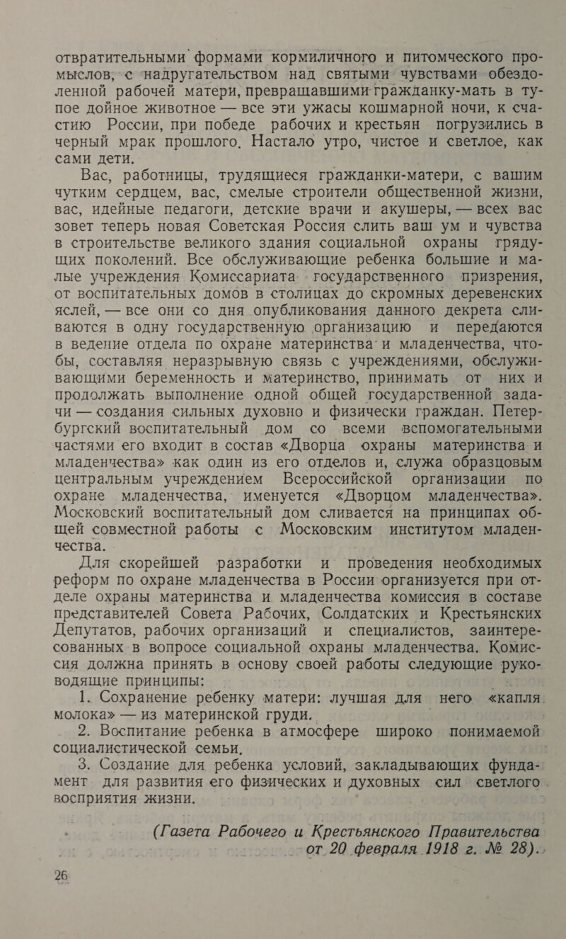 отвратительными формами кормиличного и питомческого про- мыслов; © ‘надругательством над святыми’ чувствами обездо- ленной рабочей матери, превращавшими гражданку- мать в ту- пое дойное животное — все эти ужасы кошмарной ночи, к &lt;ча- стию России, при победе рабочих и крестьян погрузились в черный мрак прошлого. Настало утро, чистое и светлое, как сами дети. Вас, работницы, трудящиеся гражданки-матери, с вашим чутким сердцем, вас, смелые строители общественной жизни, вас, идейные педагоги, детские врачи и акушеры, — всех вас зовет теперь новая Советская Россия слить ваш ум и чувства в строительстве великого здания социальной охраны тряду- щих поколений. Все обслуживающие ребенка большие и ма- лые учреждения Комиссариата: . государственного призрения, от воспитательных домов в столицах до скромных деревенских яслей, — все они со дня опубликования данного декрета сли- ваются в одну государственную ‚организацию и передаются в ведение отдела по охране материнства’ и младенчества, что- бы, составляя неразрывную связь с учреждениями, обслужи- вающими беременность и материнство, принимать от них и продолжать выполнение одной общей государственной зада- чи — создания сильных духовно и физически граждан. Петер- бургский воспитательный дом со всеми вспомогательными частями его входит в состав «Дворца охраны материнства. и младенчества» как один из его отделов и, служа образцовым центральным учреждением Всероссийской организации по охране младенчества, именуется «Дворцом младенчества». Московский воспитательный дом сливается на принципах об- щей совместной работы с Московским институтом младен- чества. Для скорейшей разработки и проведения необходимых реформ по охране младенчества в России организуется при от- деле охраны материнства и младенчества комиссия в составе представителей Совета Рабочих, Солдатских и Крестьянских Депутатов, рабочих организаций и специалистов, заинтере- сованных в вопросе социальной охраны младенчества. Комис- сия должна принять в основу своей работы следующие руко- водящие принципы: 2; 1. Сохранение ребенку матери: лучшая для него «капля. молока» — из материнской груди. | 2. Воспитание ребенка в атмосфере широко понимаемой социалистической семьи. | 3. Создание для ребенка условий, закладывающих фунда- мент для развития его физических и духовных сил светлого. восприятия жизни. | (Газета ‚Рабочего и Крестьянского Правительства -от 20 февраля 1918 г. № 28)..