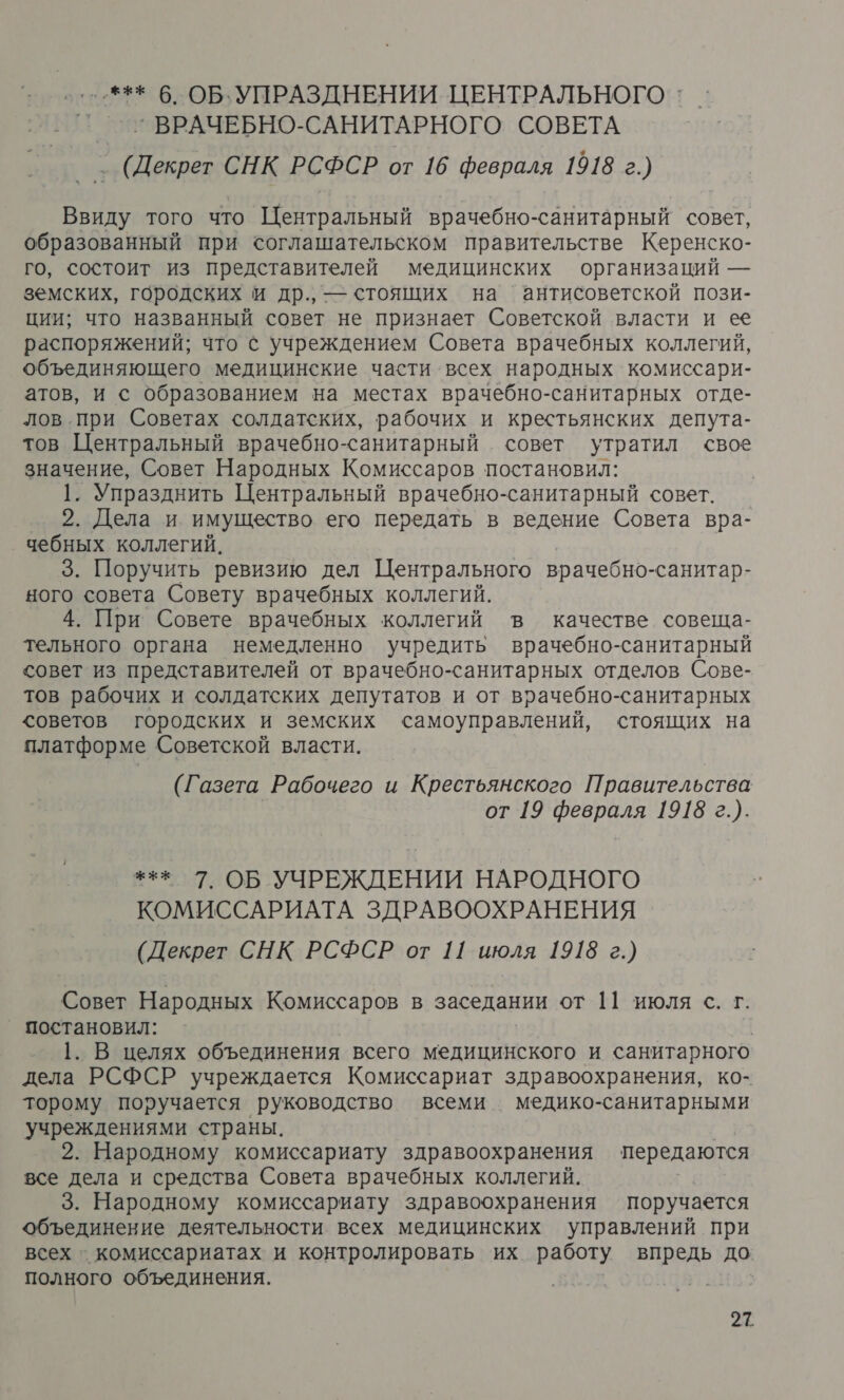 '--*** 6. ОБ. УПРАЗДНЕНИИ. ЦЕНТРАЛЬНОГО `’ВРАЧЕБНО-САНИТАРНОГО СОВЕТА (Декрет СНК РСФСР от 16 февраля 1918 г.) Ввиду того что Центральный врачебно-санитарный совет, образованный при соглашательском правительстве Керенско- го, состоит из представителей медицинских организаций — земских, городских и др., — стоящих на антисоветской пози- ции; что названный совет не признает Советской власти и ее распоряжений; что с учреждением Совета врачебных коллегий, объединяющего медицинские части всех народных комиссари- атов, и с образованием на местах врачебно-санитарных отде- лов при Советах солдатских, рабочих и крестьянских депута- тов Центральный врачебно-санитарный совет утратил свое значение, Совет Народных Комиссаров постановил: 1. Упразднить Центральный врачебно-санитарный совет. 2. Дела и имущество его передать в ведение Совета вра- чебных коллегий. 3. Поручить ревизию дел Центрального врачебно-санитар- ного совета Совету врачебных коллегий. 4. При Совете врачебных коллегий в качестве совеща- тельного органа немедленно учредить врачебно-санитарный совет из представителей от врачебно-санитарных отделов Сове- тов рабочих и солдатских депутатов и от врачебно-санитарных советов городских и земских самоуправлений, стоящих на платформе Советской власти. (Газета Рабочего и Крестьянского Правительства от 19 февраля 1918 г.). +** 7. ОБ УЧРЕЖДЕНИИ НАРОДНОГО КОМИССАРИАТА ЗДРАВООХРАНЕНИЯ (Декрет СНК РСФСР от 11 июля 1918 г.) Совет Народных Комиссаров в заседании от 11 июля с. г. _ постановил: 1. В целях объединения всего медицинского и санитарного дела РСФСР учреждается Комиссариат здравоохранения, ко- торому поручается руководство всеми медико-санитарными учреждениями страны. 2. Народному комиссариату здравоохранения передаются все дела и средства Совета врачебных коллегий. 3. Народному комиссариату здравоохранения поручается объединение деятельности всех медицинских управлений при всех - комиссариатах и контролировать их работу впредь до. полного объединения.