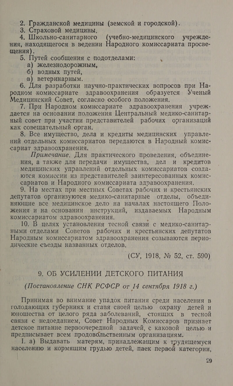 ‚ 2, Гражданской медицины (земской и городской). ‚3. Страховой медицины. | | 4. Школьно-санитарного (учебно-медицинского учрежде- ния, находящегося в ведении Народного комиссариата просве- щения). 5. Путей сообщения с подотделами: а) железнодорожным, 6) водных путей, в) ветеринарным. 6. Для разработки научно-практических вопросов при На- родном комиссариате здравоохранения образуется Ученый Медицинский Совет, согласно особого положения. _ 7. При Народном комиссариате здравоохранения учреж- дается на основании положения Центральный медико-санитар- ный совет при участии представителей рабочих организаций как совещательный орган. 8. Все имущество, дела и кредиты медицинских управле- ний отдельных комиссариатов передаются в Народный комис- <ариат здравоохранения. Примечание. Для практического проведения, объедине- ния, а также для передачи имущества, дел и кредитов медицинских управлений отдельных комиссариатов ‹созда- ются комиссии из представителей заинтересованных комис- сариатов и Народного комиссариата здравоохранения. 9. На местах при местных Советах рабочих и крестьянских депутатов организуются медико-санитарные отделы, объеди- няющие все медицинское дело на началах настоящего Поло- жения и на основании инструкций, издаваемых Народным комиссариатом здравоохранения. 10. В целях установления тесной связи с медико -санитар- ными отделами Советов рабочих и крестьянских депутатов Народным комиссариатом здравоохранения созываются перио- дические съезды названных отделов. (СУ, 1918, № 52, ст. 590) 9. ОБ УСИЛЕНИИ ДЕТСКОГО ПИТАНИЯ (Постановление СНК РСФСР от 14 сентября 1918 г.) Принимая во внимание упадок питания среди населения в голодающих губерниях и ставя своей целью охрану детей и юношества от целого ряда заболеваний, стоящих в тесной связи с недоеданием, Совет Народных Комиссаров признает детское питание первоочередной задачей, с каковой целью-и предписывает всем продовольственным организациям. 1. а) Выдавать матерям, принадлежащим к трудящемуся населению и кормящим грудью детей, паек первой категории,