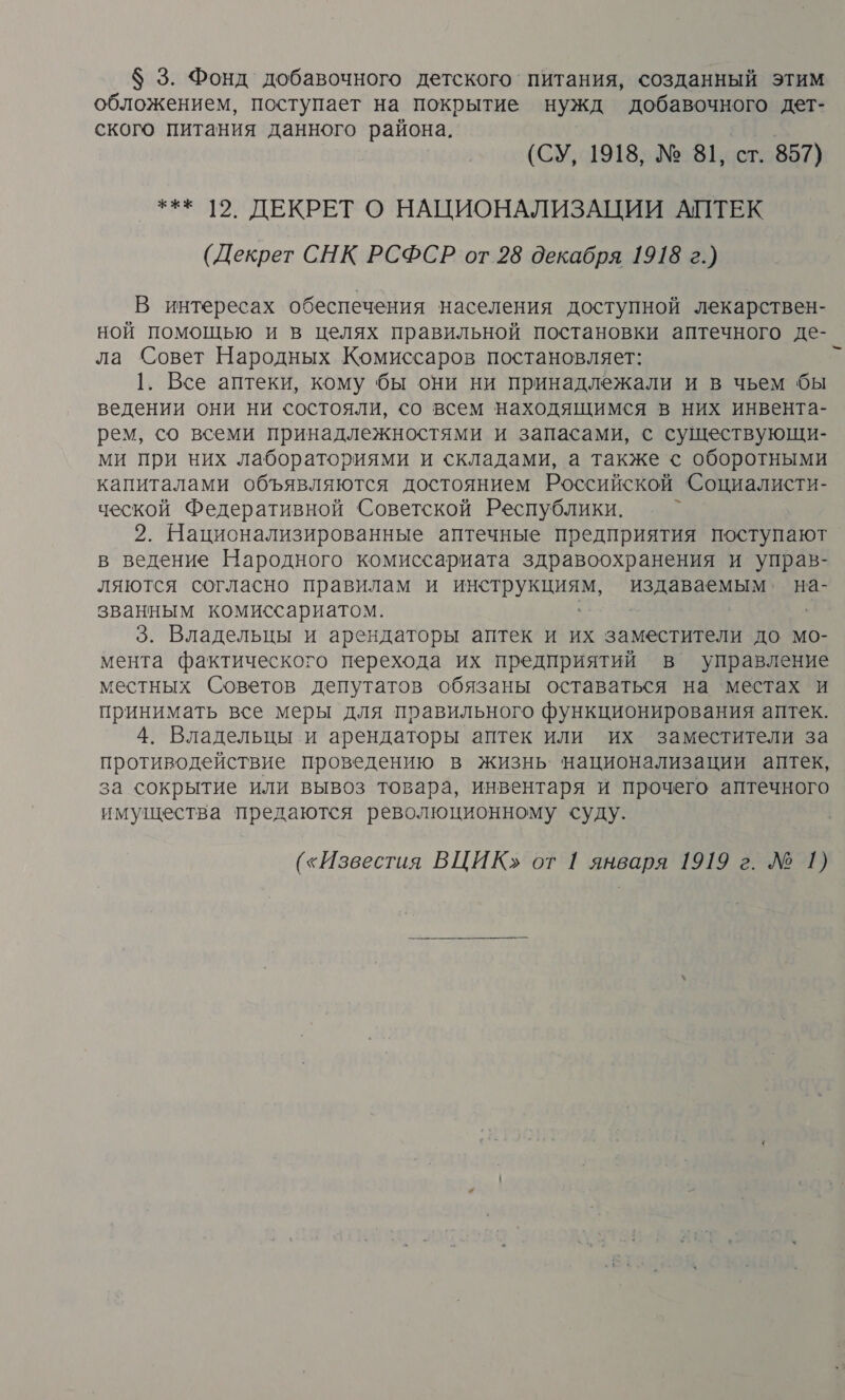 $ 3. Фонд добавочного детского’ питания, созданный этим обложением, поступает на покрытие нужд добавочного дет- ского питания данного района, (СУ, 1918, № 81, ст. 857) *** |2. ДЕКРЕТ О НАЦИОНАЛИЗАЦИИ АПТЕК (Декрет СНК РСФСР от 28 декабря 1918 г.) В интересах обеспечения населения доступной лекарствен- ной помощью и в целях правильной постановки аптечного де- ла Совет Народных Комиссаров постановляет: к 1. Все аптеки, кому бы они ни принадлежали и в чьем бы ведении они ни состояли, со всем находящимся в них инвента- рем, со всеми принадлежностями и запасами, с существующи- ми при них лабораториями и складами, а также &lt; оборотными капиталами объявляются достоянием Российской Социалисти- ческой Федеративной Советской Республики. 2. Национализированные аптечные предприятия поступают в ведение Народного комиссариата здравоохранения и управ- ляются согласно правилам и ИНО издаваемым. на- званным комиссариатом. 3. Владельцы и арендаторы аптек и их заместители до мо- мента фактического перехода их предприятий в управление местных Советов депутатов обязаны оставаться на местах и принимать все меры для правильного функционирования аптек. 4. Владельцы и арендаторы аптек или их заместители за противодействие проведению в жизнь национализации аптек, за сокрытие или вывоз товара, инвентаря и прочего аптечного имущества предаются революционному суду. («Известия ВЦИК» от 1 января 1919 г. Л 1) 