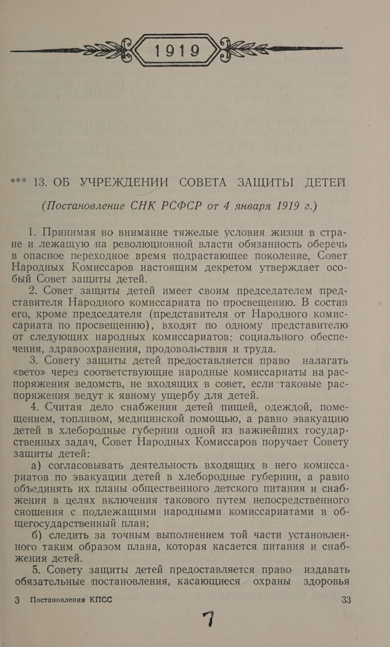  (Постановление СНК РСФСР от 4 января 1919 г.) 1. Принимая во внимание тяжелые условия жизни в стра- не и лежащую на революционной власти обязанность оберечь в опасное переходное время подрастающее поколение, Совет Народных Комиссаров настоящим декретом утверждает осо- бый Совет защиты детей. 2. Совет защиты детей имеет своим председателем пред- ставителя Народного комиссариата по просвещению. В состав его, кроме председателя (представителя от Народного комис- сариата по просвещению), входят по одному представителю от следующих народных комиссариатов: социального обеспе- чения, здравоохранения, продовольствия и труда. _3. Совету защиты детей предоставляется право налагать «вето» через соответствующие народные комиссариаты на рас- поряжения ведомств, не входящих в совет, если ‘таковые рас- поряжения ведут к явному ущербу для детей. 4. Считая дело снабжения детей пищей, одеждой, поме- щением, топливом, медицинской помощью, а равно эвакуацию детей в хлебородные губернии одной из важнейших государ- ственных задач, Совет Народных Комиссаров поручает Совету защиты детей: а) согласовывать деятельность входящих в него комисса- риатов по эвакуации детей в хлебородные губернии, а равно объединять их планы общественного детского питания и снаб- жения в целях включения такового путем непосредственного сношения с подлежащими народными комиссариатами в об- щегосударственный план; б) следить за точным выполнением той части установлен- ного таким образом плана, которая касается питания и снаб- жения детей. 5. Совету защиты детей предоставляется право издавать обязательные постановления, касающиеся охраны здоровья 3 Постановления КПСС 33 (.