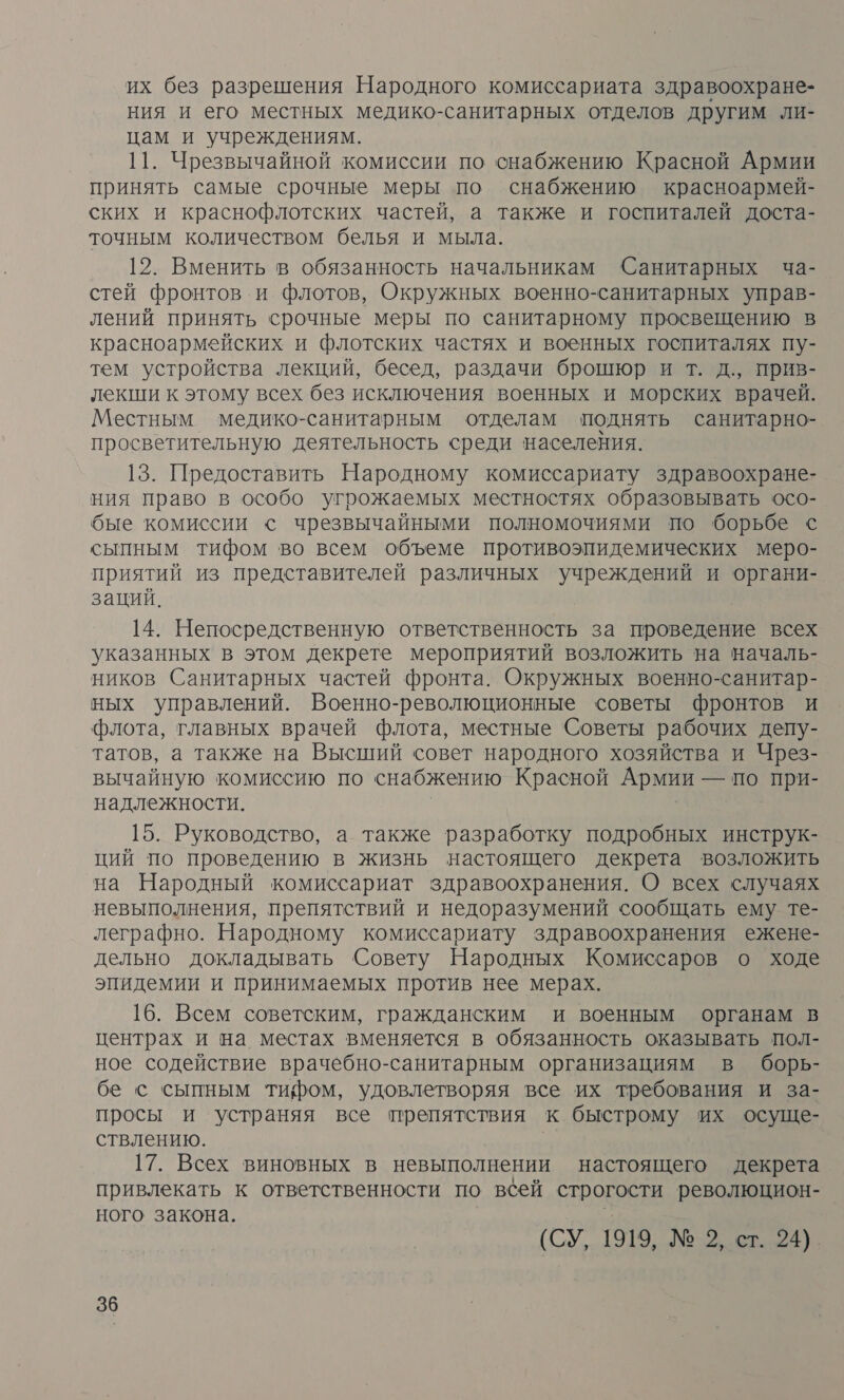 их без разрешения Народного комиссариата здравоохране- ния и его местных медико-санитарных отделов другим ли- цам и учреждениям. 11. Чрезвычайной комиссии по снабжению Красной Армии принять самые срочные меры по снабжению красноармей- ских и краснофлотских частей, а также и госпиталей доста- точным количеством белья и мыла. 12. Вменить в обязанность начальникам Санитарных ча- стей фронтов и флотов, Окружных военно-санитарных управ- лений принять срочные меры по санитарному просвещению в красноармейских и флотских частях и военных госпиталях пу- тем устройства лекций, бесед, раздачи брошюр и т. д., прив- лекши к этому всех без исключения военных и морских врачей. Местным медико-санитарным отделам поднять санитарно- просветительную деятельность среди населения. 13. Предоставить Народному комиссариату здравоохране- ния право в особо угрожаемых местностях образовывать осо- бые комиссии с чрезвычайными полномочиями по борьбе с сыпным тифом во всем объеме противоэпидемических меро- приятий из представителей различных учреждений и органи- заций. 14. Непосредственную ответственность за проведение всех указанных в этом декрете мероприятий возложить на началь- ников Санитарных частей фронта. Окружных военно-санитар- ных управлений. Военно-революционные советы фронтов и флота, главных врачей флота, местные Советы рабочих депу- татов, а также на Высший совет народного хозяйства и Чрез- вычайную комиссию по снабжению Красной Армии — по при- надлежности. | | 15. Руководство, а также разработку подробных инструк- ций по проведению в жизнь настоящего декрета возложить на Народный комиссариат здравоохранения. О всех случаях невыполнения, препятствий и недоразумений сообщать ему те- леграфно. Народному комиссариату здравоохранения ежене- дельно докладывать Совету Народных Комиссаров о ходе эпидемии и принимаемых против нее мерах. 16. Всем советским, гражданским и военным органам в центрах и на местах вменяется в обязанность оказывать пол- ное содействие врачебно-санитарным организациям в борь- бе с сыпным тифом, удовлетворяя все их требования и за- просы и устраняя все препятствия к быстрому их осуще- ствлению. | 17. Всех виновных в невыполнении настоящего декрета привлекать к ответственности по всей строгости революцион- ного закона. .: | (СУ, 1919, № 2, ст. 24).