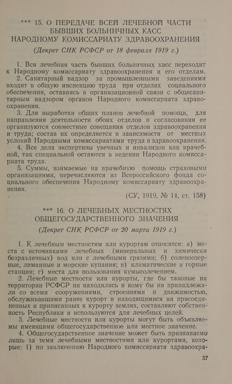 *** 15 О ПЕРЕДАЧЕ ВСЕМ ЛЕЧЕБНОЙ ЧАСТИ БЫВШИХ БОЛЬНИЧНЫХ КАСС НАРОДНОМУ КОМИССАРИАТУ ЗДРАВООХРАНЕНИЯ (Декрет СНК РСФСР от 18 февраля 1919 г.) 1. Вся лечебная часть бывших больничных касс переходит к Народному комиссариату здравоохранения и его отделам. 2. Санитарный надзор за промышленными заведениями входит в общую инспекцию труда при отделах социального обеспечения, оставаясь в организационной связи с общесани- тарным надзором органов Народного комиссариата здраво- охранения. ° 3. Для выработки общих планов лечебной помощи, для направления деятельности обоих отделов и согласования ее организуются совместные совещания отделов здравоохранения и труда; состав их определяется в зависимости от местных условий Народными комиссариатами труда и здравоохранения. 4. Все дела экспертизы увечных и инвалидов как врачеб- ной, так специальной остаются в ведении Народного комисса- риата труда: 5. Суммы, взимаемые на врачебную помощь страховыми организациями, перечисляются ‘из Всероссийского фонда со- циального обеспечения Народному комиссариату здравоохра- нения. (0; 1919. № М ист. 158] оО ЛЕЧЕБНЫХ МЕСТНОСТЯХ ОБЩЕГОСУДАРСТВЕННОГО ЗНАЧЕНИЯ (Декрет СНК РСФСР от 20 марта 1919 г.) 1. К лечебным местностям или курортам относятся: а) ме- ста с источниками лечебных (минеральных и химически безразличных) вод или с лечебными грязями; 6) соленоозер- ные, лиманные и морские купания; в) климатические и горные станции; г) места для пользования кумысолечением. 2. Лечебные местности или курорты, где бы таковые на территории РСФСР ни находились и кому бы ни принадлежа- ли со всеми сооружениями, строениями и. Движимостью, обслуживавшими ранее курорт и находящимися на присоеди- ненных и приписанных к курорту землях, составляют собствен- ность Республики и используются для лечебных целей. 3. Лечебные местности или курорты могут быть объявляе- мы имеющими общегосударственное или местное значение. 4. Общегосударственное значение может быть признаваемо лишь за теми лечебными местностями или курортами, кото- рые: 1) по заключению Народного комиссариата здравоохра-