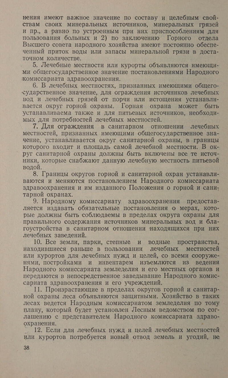 нения имеют важное значение по составу и целебным свой- ствам своих минеральных источников, минеральных грязей и пр., а равно по устроенным при них приспособлениям для пользования больных и 2) по заключению Горного отдела Высшего совета народного хозяйства имеют постоянно обеспе- ченный приток воды или запасы минеральной грязи в доста- точном количестве. 5. Лечебные местности или курорты объявляются. имеющи- ми общегосударственное значение постановлениями Народного жомиссариата здравоохранения. 6. В лечебных местностях, признанных имеющими общего- хударственное значение, для ограждения источников лечебных вод и лечебных грязей от порчи или истощения устанавли- вается округ горной охраны. Горная охрана может быть устанавливаема также и для питьевых источников, необходи- мых для потребностей лечебных местностей. 7. Для ограждения в санитарном отношении лечебных местностей, признанных имеющими общегосударственное зна- чение, устанавливается округ санитарной охраны, в границы которого входит и площадь самой лечебной местности. В ок- руг санитарной охраны должны быть включены все те источ- ники, которые снабжают данную лечебную местность питьевой водой. 8. Границы округов горной и санитарной охран устанавли- ваются и меняются постановлением Народного комиссариата здравоохранения и им изданного Положения о горной и сани- тарной охранах. 9. Народному комиссариату здравоохранения предостав- ляется издавать обязательные постановления о мерах, кото- рые должны быть соблюдаемы в пределах округа охраны для правильного содержания источников минеральных вод и бла- гоустройства в санитарном отношении находящихся при них лечебных заведений. 10. Все земли, парки, степные и водные пространства, находившиеся раньше в пользовании лечебных местностей или курортов для лечебных нужд и целей, со всеми сооруже- нями, постройками и инвентарем изъемлются из ведения Народного комиссариата земледелия и его местных органов и передаются в непосредственное заведывание Народного комис- сариата здравоохранения и его учреждений. 11. Произрастающие в пределах округов горной и санитар- ной охраны леса объявляются защитными. Хозяйство в таких лесах ведется Народным комиссариатом земледелия по тому плану, который будет установлен Лесным ведомством по сог- лашению с представителем Народного комиссариата здраво- охранения. 7 ‚ 12. Если для лечебных нужд и целей лечебных местностей или курортов потребуется новый отвод земель и угодий, не