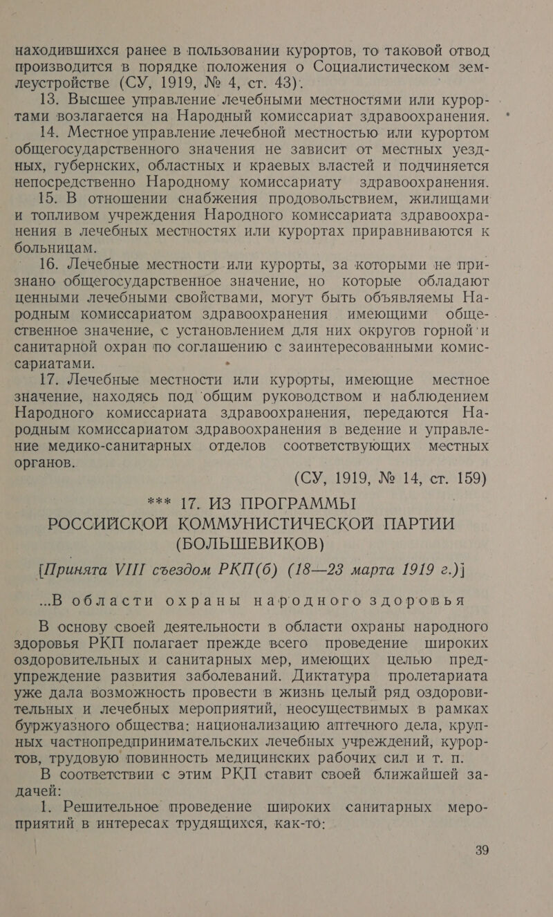 находившихся ранее в пользовании курортов, то таковой отвод производится в порядке положения о Социалистическом зем- леустройстве (СУ, 1919, № 4, ст. 43). 13. Высшее управление лечебными местностями или курор- тами возлагается на Народный комиссариат здравоохранения. 14. Местное управление лечебной местностью или курортом общегосударственного значения не зависит от местных уезд- ных, губернских, областных и краевых властей и подчиняется непосредственно Народному комиссариату здравоохранения. 15. В отношении снабжения продовольствием, жилищами и топливом учреждения Народного комиссариата здравоохра- нения в лечебных местностях или курортах приравниваются к больницам. 16. Лечебные местности или курорты, за которыми не при- знано общегосударственное значение, но которые обладают ценными лечебными свойствами, могут быть объявляемы На- родным комиссариатом здравоохранения имеющими обще- ственное значение, с установлением для них округов горной'и санитарной охран ‘по соглашению с заинтересованными комис- сариатами. ` ` 17. Лечебные местности или курорты, имеющие местное значение, находясь под ‘общим руководством и наблюдением Народного комиссариата здравоохранения, передаются На- родным комиссариатом здравоохранения в ведение и управле- ние медико-санитарных отделов соответствующих местных органов. (СУ, 1919, № 14, ст. в *** 17. ИЗ ПРОГРАММЫ РОССИЙСКОЙ КОММУНИСТИЧЕСКОЙ ПАРТИИ (БОЛЬШЕВИКОВ) [Принята УШ съездом РКП(б) (18—23 марта 1919 г.)] ..В области охраны народного здоровья В основу своей деятельности в области охраны народного здоровья РКИ полагает прежде всего проведение широких оздоровительных и санитарных мер, имеющих целью пред- упреждение развития заболеваний. Диктатура пролетариата уже дала возможность провести в жизнь целый ряд оздорови- тельных и лечебных мероприятий, неосуществимых в рамках буржуазного общества: национализацию аптечного дела, круп- ных частнопредпринимательских лечебных учреждений, курор- тов, трудовую повинность медицинских рабочих сил и т. п. В соответствии с этим РКП ставит своей ближайшей за- дачей: | 1. Решительное проведение широких санитарных меро- приятий в интересах трудящихся, как-то: