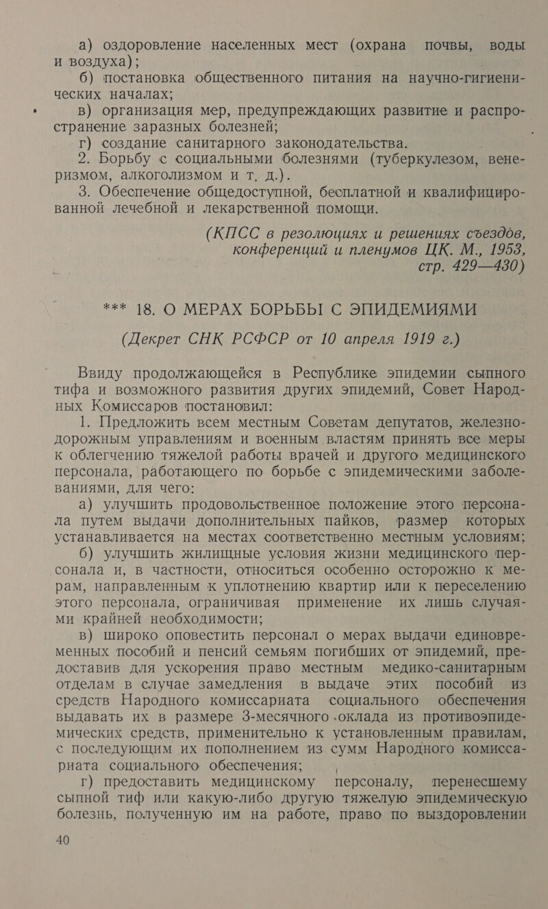 а) оздоровление населенных мест (охрана почвы, воды и воздуха); 6) постановка общественного питания на научно-гигиени- ческих началах; в) организация мер, предупреждающих развитие и распро- странение заразных болезней; г) создание санитарного законодательства. 2. Борьбу с социальными болезнями (туберкулезом, вене- ризмом, алкоголизмом и т. д.). 3. Обеспечение общедоступной, бесплатной и квалифициро- ванной лечебной и лекарственной помощи. (КПСС в резолюциях и решениях съездов, конференций и пленумов ЦК. М., 19553, стр. 429—430) *** 18. О МЕРАХ БОРЬБЫ С ЭПИДЕМИЯМИ (Декрет СНК РСФСР от 10 апреля 1919 г.) Ввиду продолжающейся в Республике эпидемии сыпного тифа и возможного развития других эпидемий, Совет Народ- ных Комиссаров постановил: 1. Предложить всем местным Советам депутатов, железно- дорожным управлениям и военным властям принять все меры к облегчению тяжелой работы врачей и другого медицинского персонала, работающего по борьбе с эпидемическими заболе- ваниями, для чего: а) улучшить продовольственное положение этого персона- ла путем выдачи дополнительных пайков, размер которых устанавливается на местах соответственно местным условиям; 6) улучшить жилищные условия жизни медицинского пер- сонала и, в частности, относиться особенно осторожно к ме- рам, направленным к уплотнению квартир или к переселению этого персонала, ограничивая применение их лишь случая- ми крайней необходимости; в) широко оповестить персонал о мерах выдачи единовре- менных пособий и пенсий семьям погибших от эпидемий, пре- доставив для ускорения право местным медико-санитарным отделам в случае замедления в выдаче этих пособий из средств Народного комиссариата социального обеспечения выдавать их в размере 3-месячного ‚оклада из противоэпиде- мических средств, применительно к установленным правилам, с последующим их пополнением из сумм Народного комисса- риата социального обеспечения; г) предоставить медицинскому персоналу, перенесшему сыпной тиф или какую-либо другую тяжелую эпидемическую болезнь, полученную им на работе, право по выздоровлении