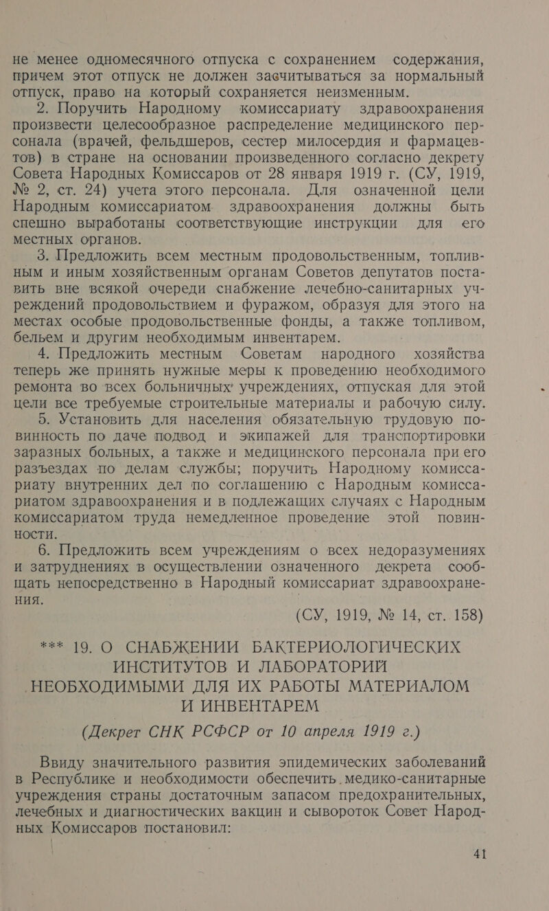 не менее одномесячного отпуска с сохранением содержания, причем этот отпуск не должен завчитываться за нормальный отпуск, право на который сохраняется неизменным. 2. Поручить Народному комиссариату здравоохранения произвести целесообразное распределение медицинского пер- сонала (врачей, фельдшеров, сестер милосердия и фармацев- тов) в стране на основании произведенного согласно декрету Совета Народных Комиссаров от 28 января 1919 г. (СУ, 1919, № 2, ст. 24) учета этого персонала. Для означенной цели Народным комиссариатом. здравоохранения должны быть спешно выработаны соответствующие инструкции для его местных органов. 3. Предложить всем местным продовольственным, топлив- ным и иным хозяйственным органам Советов депутатов поста- вить вне всякой очереди снабжение лечебно-санитарных уч- реждений продовольствием и фуражом, образуя для этого на местах особые продовольственные фонды, а также топливом, бельем и другим необходимым инвентарем. _4. Предложить местным Советам народного хозяйства теперь же принять нужные меры к проведению необходимого ремонта во ‘всех больничных’ учреждениях, отпуская для этой цели все требуемые строительные материалы и рабочую силу. 5. Установить для населения обязательную трудовую по- винность По даче подвод и экипажей для транспортировки заразных больных, а также и медицинского персонала при его разъездах по делам службы; поручить Народному комисса- риату внутренних дел по соглашению с Народным комисса- риатом здравоохранения и в подлежащих случаях с Народным комиссариатом труда немедленное проведение этой повин- НОСТИ. | 6. Предложить всем учреждениям о всех недоразумениях и затруднениях в осуществлении означенного декрета сооб- щать непосредственно в Народный комиссариат здравоохране- НИЯ. | (СУ, 1919; №.14; ст.158) *** 19. О СНАБЖЕНИИ БАКТЕРИОЛОГИЧЕСКИХ ИНСТИТУТОВ И ЛАБОРАТОРИЙ ‚НЕОБХОДИМЫМИ ДЛЯ ИХ РАБОТЫ МАТЕРИАЛОМ И ИНВЕНТАРЕМ (Декрет СНК РСФСР от 10 апреля 1919 г.) Ввиду значительного развития эпидемических заболеваний в Республике и необходимости обеспечить. медико-санитарные учреждения страны достаточным запасом предохранительных, лечебных и диагностических вакцин и сывороток Совет Народ- ных Комиссаров постановил: