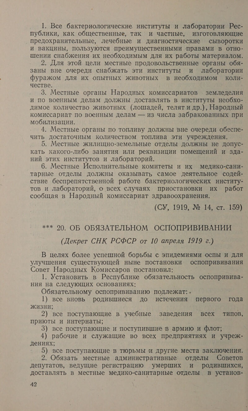 1. Все бактериологические институты ‘и лаборатории Рес- публики, как общественные, так и частные, изготовляющие ‚ предохранительные, лечебные и диагностические сыворотки и вакцины, пользуются преимущественными правами в отно- шении снабжения их необходимым для их работы материалом. 2. Для этой. цели местные продовольственные органы обя- заны вне очереди снабжать эти институты и лаборатории фуражом для их опытных животных в необходимом коли- честве. 3. Местные органы Народных комиссариатов земледелия и по военным делам должны доставлять в институты необхо- димое количество животных (лошадей, телят и др.), Народный комиссариат по военным делам — из числа забракованных при мобилизации. 4. Местные органы по топливу должны вне очереди обеспе- чить достаточным количеством топлива эти учреждения. 5. Местные жилищно-земельные отделы должны не допус- кать какого-либо занятия или реквизиции помещений и о ний этих институтов и лабораторий. 6. Местные Исполнительные комитеты и их медико-сани- тарные отделы должны оказывать самое деятельное содей- ствие беспрепятственной работе бактериологических институ- тов и лабораторий, о всех случаях приостановки их работ сообщая в Народный комиссариат здравоохранения. (СУ, 1919, № 14, ст. 159) *** 70. ОБ ОБЯЗАТЕЛЬНОМ ОСПОПРИВИВАНИИ (Декрет СНК РСФСР от 10 апреля 1919 г.) В целях более успешной борьбы с эпидемиями оспы и для улучшения существующей ныне постановки оспопрививания Совет Народных Комиссаров постановил: ар 1. Установить в. Республике обязательность оспопривива- ния на следующих основаниях: Обязательному оспопрививанию подлежат: , 1) все вновь родившиеся до истечения ‘первого года жизни; | 2) все поступающие в учебные заведения всех типов, приюты и интернаты; 3) все поступающие и поступившие в армию и флот; 4) рабочие и служащие во всех предприятиях и учреж- дениях; 5) все поступающие в тюрьмы ‘и другие места заключения. 2. Обязать местные административные отделы Советов депутатов, ведущие регистрацию умерших и родившихся, доставлять в местные медико-санитарные отделы в установ-