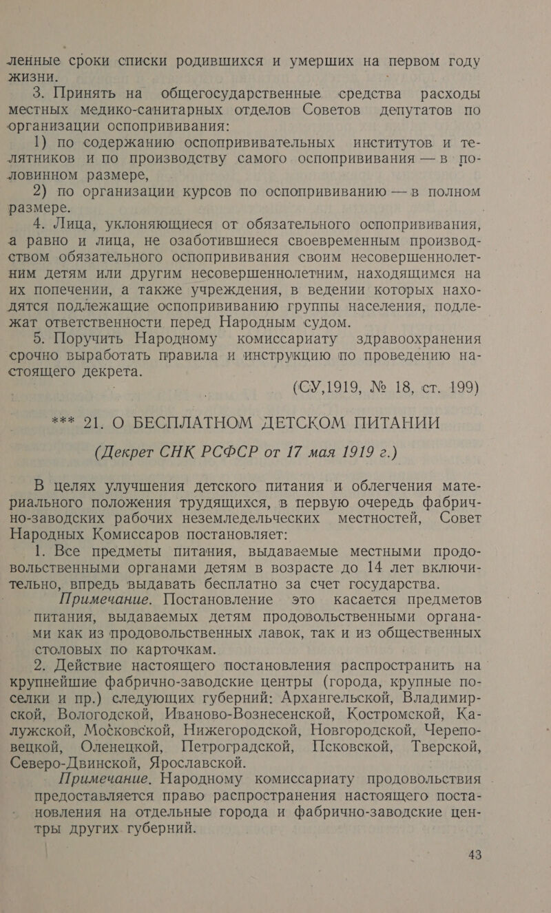 ленные сроки списки родившихся и умерших на первом году жизни. | 3. Принять на общегосударственные средства расходы местных медико-санитарных отделов Советов депутатов по организации оспопрививания: 1) по содержанию оспопрививательных институтов и те- лятников и по производству самого. оспопрививания — в‘ по- ловинном размере, 2) по организации курсов по оспопрививанию — в полном размере. 4. Лица, уклоняющиеся от обязательного оспопрививания, а равно и лица, не озаботившиеся своевременным производ- ством обязательного оспопрививания своим несовершеннолет- ним детям или другим несовершеннолетним, находящимся на их попечении, а также учреждения, в ведении которых нахо- дятся подлежащие оспопрививанию группы населения, подле- жат ответственности перед Народным судом. | 5. Поручить Народному комиссариату здравоохранения срочно выработать правила и инструкцию по проведению на- стоящего декрета. (СУ,1919, № 18, ст. 199) *** 2], О БЕСПЛАТНОМ ДЕТСКОМ ПИТАНИИ (Декрет СНК РСФСР от 17 мая 1919 г.) В целях улучшения детского питания и облегчения мате- риального положения трудящихся, в первую очередь фабрич- но-заводских рабочих неземледельческих местностей, Совет Народных Комиссаров постановляет: 1. Все предметы питания, выдаваемые местными продо- вольственными органами детям в возрасте до 14 лет включи- тельно, впредь выдавать бесплатно за счет государства. Примечание. Постановление это касается предметов ‘питания, выдаваемых детям продовольственными органа- ми как из продовольственных лавок, так и из общественных столовых по карточкам. 2. Действие настоящего постановления распространить на’ крупнейшие фабрично-заводские центры (города, крупные по- селки и пр.) следующих губерний: Архангельской, Владимир- ской, Вологодской, Иваново-Вознесенской, Костромской, Ка- лужской, Московской, Нижегородской, Новгородской, Черепо- вецкой, Оленецкой, Петроградской, Исковской, Тверской, Северо-Двинской, Ярославской. Примечание. Народному комиссариату продовольствия предоставляется право распространения настоящего поста- новления на отдельные города и фабрично-заводские цен- тры других губерний.