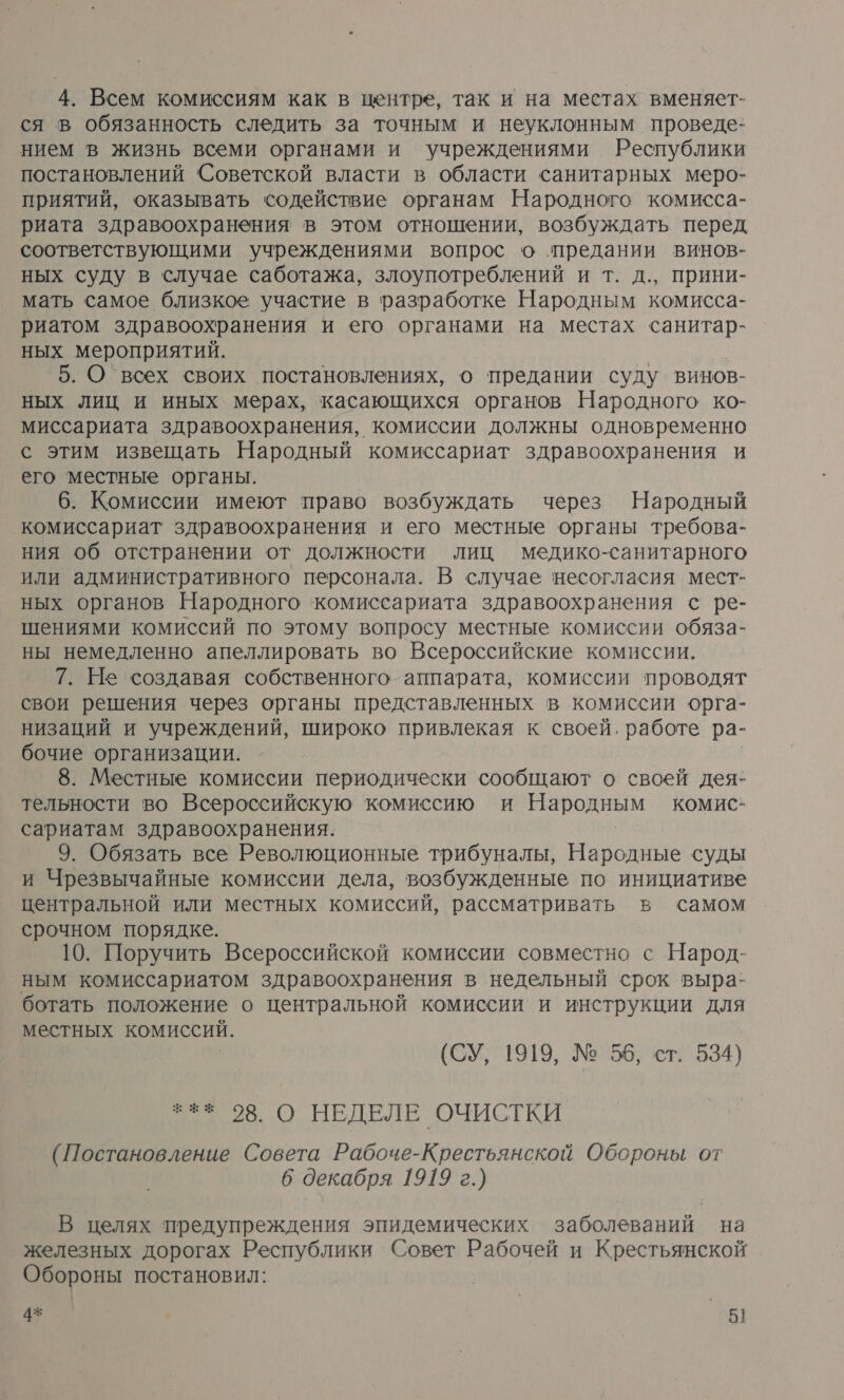 ся в обязанность следить за точным и неуклонным проведе- нием в жизнь всеми органами и учреждениями Республики постановлений Советской власти в области санитарных меро- приятий, оказывать содействие органам Народного комисса- риата здравоохранения в этом отношении, возбуждать перед соответствующими учреждениями вопрос о предании винов- ных суду в случае саботажа, злоупотреблений и т. д., прини- мать самое близкое участие в разработке Народным комисса- риатом здравоохранения и его органами на местах санитар- ных мероприятий. 5. О всех своих постановлениях, о предании суду винов- ных лиц и иных мерах, касающихся органов Народного ко- миссариата здравоохранения, комиссии должны одновременно с этим извещать Народный комиссариат здравоохранения и его местные органы. 6. Комиссии имеют право возбуждать через Народный комиссариат здравоохранения и его местные органы требова- ния об отстранении от должности лиц медико-санитарного или административного персонала. В случае несогласия мест- ных органов Народного комиссариата здравоохранения с ре- шениями комиссий по этому вопросу местные комиссии обяза- ны немедленно апеллировать во Всероссийские комиссии. 7. Не создавая собственного аппарата, комиссии проводят свои решения через органы представленных в комиссии орга- низаций и учреждений, широко привлекая к своей. работе ра- бочие организации. 8. Местные комиссии периодически сообщают о своей дея: тельности во Всероссийскую комиссию и Народным комис- сариатам здравоохранения. 9. Обязать все Революционные трибуналы, Народные суды и Чрезвычайные комиссии дела, возбужденные по инициативе центральной или местных комиссий, рассматривать в самом срочном порядке. 10. Поручить Всероссийской комиссии совместно с Народ- ным комиссариатом здравоохранения в недельный срок выра- ботать положение о центральной комиссии и инструкции для местных комиссий. (СУ, 1919, № 55, ст. 534) ++» 08. О НЕДЕЛЕ ОЧИСТКИ (Постановление Совета Рабоче-Крестьянской Обороны от 6 декабря 1919 г.) В целях предупреждения эпидемических заболеваний на железных дорогах Республики Совет Рабочей и Крестьянской Обороны постановил: 4% | — 5