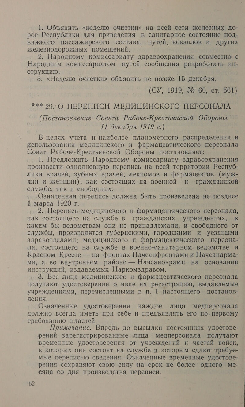 1. Объявить «неделю очистки» на всей сети железных’ до- рог Республики для приведения в санитарное состояние под- вижного пассажирского состава, путей, вокзалов и других железнодорожных помещений. 2. Народному комиссариату здравоохранения совместно с Народным комиссариатом путей С разработать ин- струкцию. 3. «Неделю очистки» объявить не позже 15 декабря. (СУ, 1919, № 60, ст. 561) #1 29, О ПЕРЕПИСИ МЕДИЦИНСКОГО ПЕРСОНАЛА (Постановление Совета Рабоче-Крестьянской Обороны 11 декабря 1919 г.) _В целях учета и наиболее планомерного распределения и использования медицинского и фармацевтического персонала Совет Рабоче-Крестьянской Обороны постановляет: 1. Предложить Народному. комиссариату здравоохранения произвести однодневную перепись на всей территории Респуб- лики врачей, зубных врачей, лекпомов и фармацевтов (муж- чин и женщин), как состоящих на военной и Аж службе, так и свободных. „..Означенная перепись должна быть произведена не позднее 1 марта 1920 г. 2. Перепись. медицинского и фармацевтического персонала, как состоящего на службе в гражданских учреждениях, к каким бы ведомствам они не принадлежали, и свободного от службы, производится губернскими, городскими и уездными здравотделами; медицинского и фармацевтического персона- ла, состоящего на службе в военно-санитарном ведомстве и Красном Кресте — на фронтах Начсанфронтами и Начсанарма- ми, а во внутреннем районе — Начсанокрами на основании инструкций, издаваемых Наркомздравом. 3. Все лица медицинского и фармацевтического персонала получают удостоверения о явке на регистрацию, выдаваемые учреждениями, перечисленными в п. 1 настоящего постанов- ления. Означенные удостоверения каждое лицо медперсонала должно всегда иметь при себе и предъявлять его по первому требованию властей. Примечание. Впредь до высылки постоянных удостове- рений зарегистрированные лица ‘медперсонала получают временные удостоверения от учреждений и частей войск, в которых они состоят на службе и которым сдают требуе- мые переписью сведения. Означенные временные удостове- рения сохраняют свою силу ‘на срок не более одного ме- сяца со дня производства переписи.