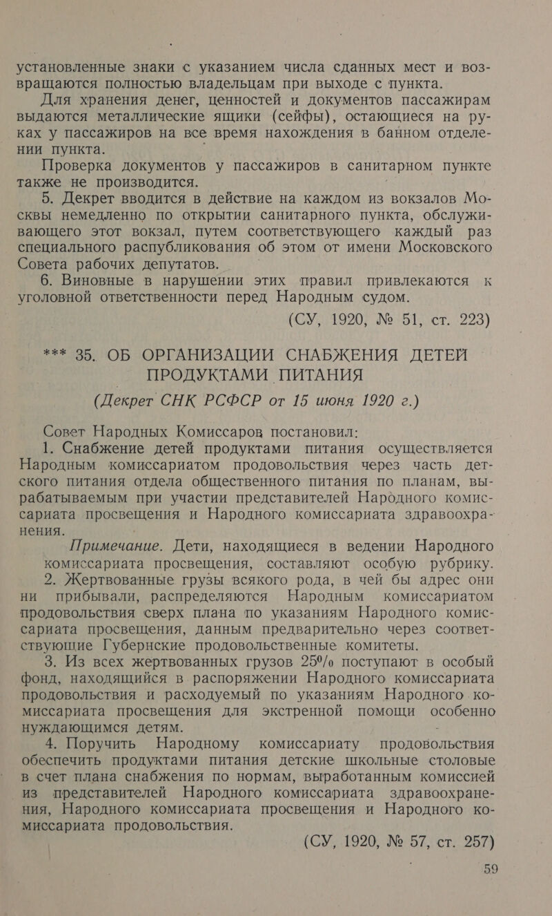 установленные знаки с указанием числа сданных мест и воз- вращаются полностью владельцам при выходе с пункта. Для хранения денег, ценностей и документов пассажирам выдаются металлические ящики (сейфы), остающиеся на ру- ках у пассажиров на все время нахождения в банном отделе- нии пункта. Проверка документов у пассажиров в санитарном пункте также не производится. 5. Декрет вводится в действие на каждом из вокзалов Мо- сквы немедленно по открытии санитарного пункта, обслужи- вающего этот вокзал, путем соответствующего каждый раз специального распубликования об этом от имени Московского Совета рабочих депутатов. 6. Виновные в нарушении этих правил привлекаются к уголовной ответственности перед Народным судом. (СУ, 1920, № 51, ст. 223) *** 35. ОБ ОРГАНИЗАЦИИ СНАБЖЕНИЯ ДЕТЕЙ ПРОДУКТАМИ ПИТАНИЯ (Декрет СНК РСФСР от 15 июня 1920 г.) Совет Народных Комиссаров постановил: 1. Снабжение детей продуктами питания осуществляется Народным комиссариатом продовольствия через часть дет- ского питания отдела общественного питания по планам, вы- рабатываемым при участии представителей Народного комис- сариата просвещения и Народного комиссариата здравоохра- нения. | Примечание. Дети, находящиеся в ведении Народного комиссариата просвещения, составляют особую рубрику. 2. Жертвованные грузы всякого рода, в чей бы адрес они ни прибывали, распределяются Народным комиссариатом продовольствия сверх плана по указаниям Народного комис- сариата просвещения, данным предварительно через соответ- ствующие Губернские продовольственные комитеты. 3. Из всех жертвованных грузов 25%/, поступают в особый фонд, находящийся в распоряжении Народного комиссариата продовольствия и расходуемый по указаниям Народного .ко- миссариата просвещения для экстренной помощи особенно нуждающимся детям. 4. Поручить Народному комиссариату и обеспечить продуктами питания детские школьные столовые в счет плана снабжения по нормам, выработанным комиссией из представителей Народного комиссариата здравоохране- ния, Народного комиссариата просвещения и Народного ко- миссариата продовольствия. (СУ, 1920, № 57, ст. 357)