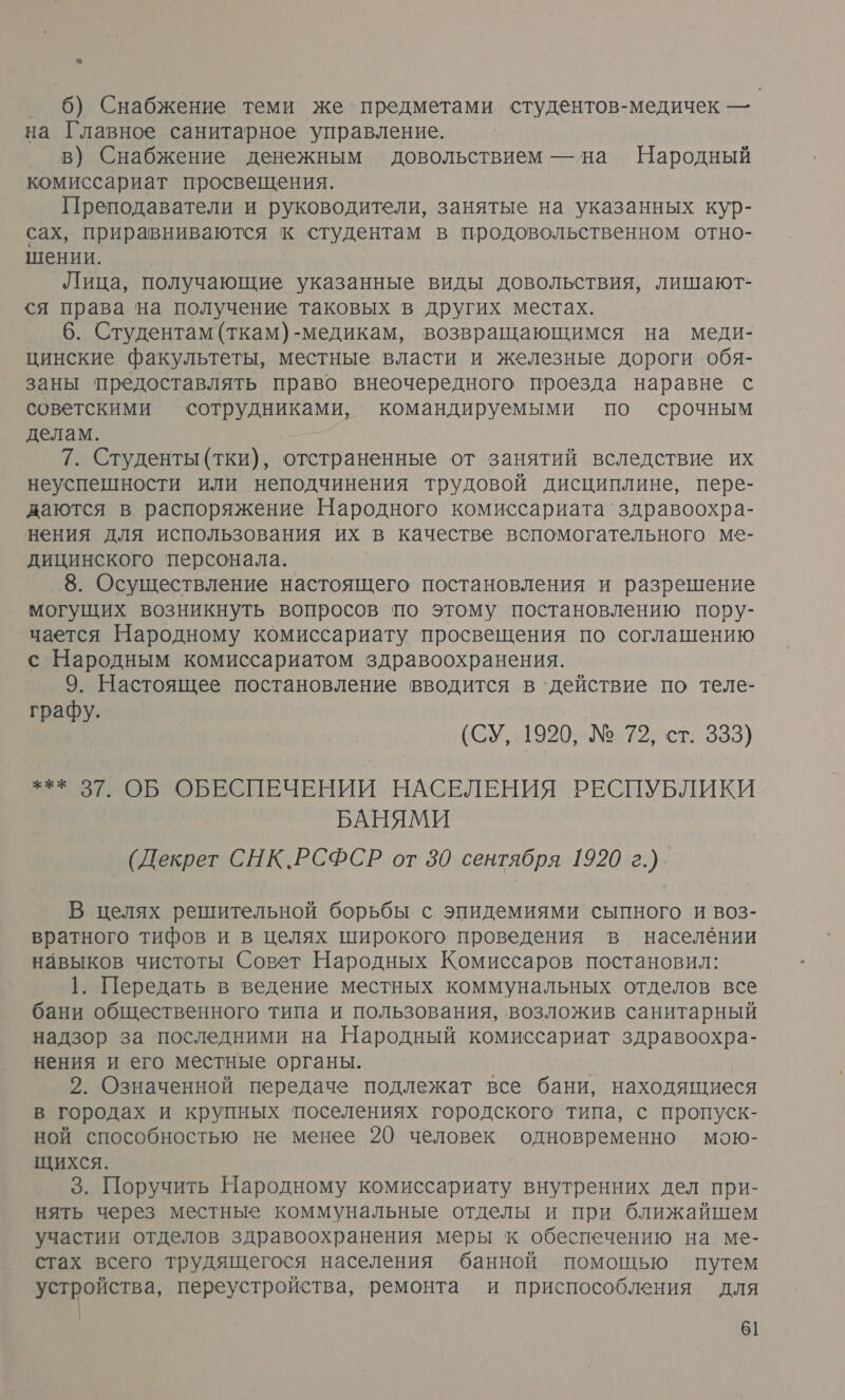 &lt; 6) Снабжение теми же’ предметами студентов-медичек — на Главное санитарное управление. в) Снабжение денежным довольствием — на Народный комиссариат просвещения. Преподаватели и руководители, занятые на указанных кур- сах, приравниваются к студентам в продовольственном отно- шении. Лица, получающие указанные виды довольствия, лишают- ся права на получение таковых в других местах. 6. Студентам (ткам)-медикам, возвращающимся на меди- цинские факультеты, местные власти и железные дороги ‘обя- заны предоставлять право внеочередного проезда наравне с советскими сотрудниками, командируемыми по срочным делам. 7. Студенты (тки), отстраненные от занятий вследствие их неуспешности или неподчинения трудовой дисциплине, пере- даются в распоряжение Народного комиссариата‘ здравоохра- нения для использования их в качестве вспомогательного ме- дицинского персонала. 8. Осуществление настоящего постановления и разрешение могущих возникнуть вопросов ‘по этому постановлению поэу- чается Народному комиссариату просвещения по соглашению с Народным комиссариатом здравоохранения. 9. Настоящее постановление вводится в ‘действие по теле- графу. (СУ, 1920, №: 72, ст: 333) *** 37. ОБ ОБЕСПЕЧЕНИИ НАСЕЛЕНИЯ РЕСПУБЛИКИ БАНЯМИ (Декрет СНК.РСФСР от 30 сентября 1920 г.) В целях решительной борьбы с эпидемиями сыпного и воз- вратного тифов и в целях широкого проведения в населёнии навыков чистоты Совет Народных Комиссаров постановил: 1. Передать в ведение местных коммунальных отделов все бани общественного типа и пользования, возложив санитарный надзор за последними на Народный комиссариат здравоохра- нения и его местные органы. 2. Означенной передаче подлежат все бани, находящиеся в городах и крупных поселениях городского типа, с пропуск- ной способностью не менее 20 человек одновременно мою- щихся. 3. Поручить Народному комиссариату внутренних дел при- нять через местные коммунальные отделы и при ближайшем участии отделов здравоохранения меры к обеспечению на. ме- стах всего трудящегося населения банной помощью путем устройства, переустройства, ремонта и приспособления для