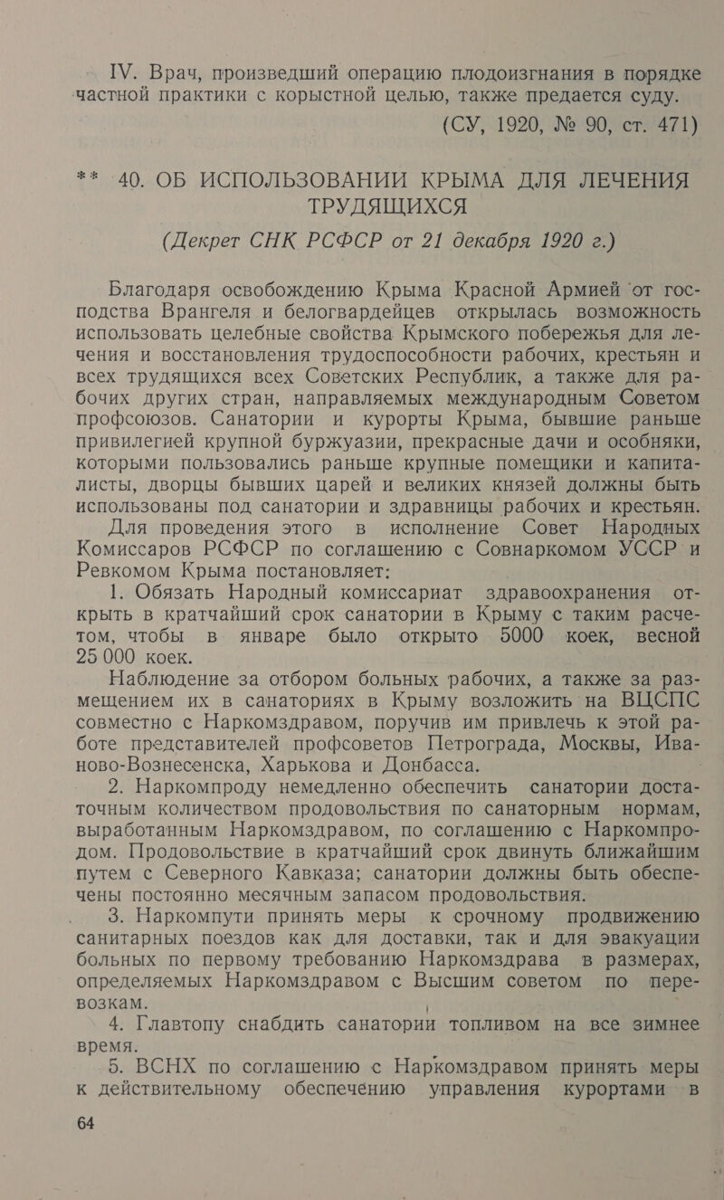 ГУ. Врач, произведший операцию плодоизгнания в порядке частной практики с корыстной целью, также предается суду. (СУ, 1920, № 90, ст. 471) ** 40. ОБ ИСПОЛЬЗОВАНИИ КРЫМА ДЛЯ ЛЕЧЕНИЯ ТРУДЯЩИХСЯ (Декрет СНК РСФСР от 21 декабря 1920 г.) Благодаря освобождению Крыма Красной Армией ‘от гос- подства Врангеля и белогвардейцев открылась возможность использовать Целебные свойства Крымского побережья для ле- чения и восстановления трудоспособности рабочих, крестьян и всех трудящихся всех Советских Республик, а также для ра- бочих других стран, направляемых международным Советом профсоюзов. Санатории и курорты Крыма, бывшие раньше привилегией крупной буржуазии, прекрасные дачи и особняки, которыми пользовались раньше крупные помещики и капита- листы, дворцы бывших царей и великих князей должны быть использованы под санатории и здравницы рабочих и крестьян. Для проведения этого в исполнение Совет Народных Комиссаров РСФСР по соглашению с Совнаркомом УССР и Ревкомом Крыма постановляет: 1. Обязать Народный комиссариат здравоохранения от- крыть в кратчайший срок санатории в Крыму с таким расче- том, чтобы в январе было открыто 5000 коек, весной 25 000 коек. Наблюдение за отбором больных рабочих, а также за раз- мещением их в санаториях в Крыму возложить на ВЦСПС совместно с Наркомздравом, поручив им привлечь к этой ра- боте представителей профсоветов Петрограда, Москвы, Ива- ново-Вознесенска, Харькова и Донбасса. | 2. Наркомпроду немедленно обеспечить санатории доста- точным количеством продовольствия по санаторным нормам, выработанным Наркомздравом, по соглашению с Наркомпро- дом. Продовольствие в кратчайший срок двинуть ближайшим путем с Северного Кавказа; санатории должны быть обеспе- чены постоянно месячным запасом продовольствия. 3. Наркомпути принять меры к срочному продвижению санитарных поездов как для доставки, так и для эвакуации больных по первому требованию Наркомздрава в размерах, определяемых Наркомздравом с Высшим советом по пере- возкам. | ) 4. Главтопу снабдить санатории топливом на все зимнее время. | 5. ВСНХ по соглашению с Наркомздравом принять меры к действительному обеспечению управления курортами в