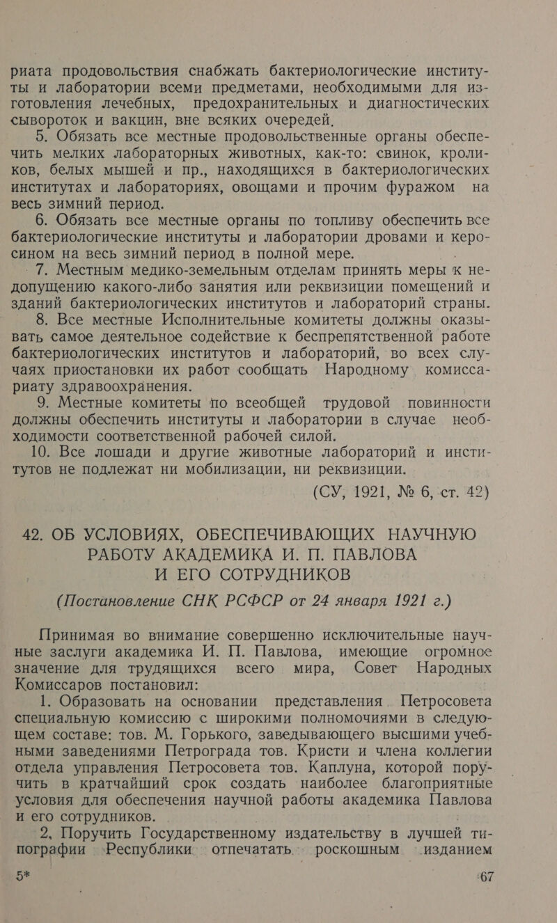 риата продовольствия снабжать бактериологические институ- ты и лаборатории всеми предметами, необходимыми для из- готовления лечебных, предохранительных и диагностических сывороток и вакцин, вне всяких очередей. | 5. Обязать все местные продовольственные органы обеспе- чить мелких лабораторных животных, как-то: свинок, кроли- ков, белых мышей и пр., находящихся в бактериологических институтах и лабораториях, овощами и прочим фуражом на весь зимний период. 6. Обязать все местные органы по топливу обеспечить все бактериологические институты и лаборатории дровами и керо» сином на весь зимний период в полной мере. ‚7. Местным медико-земельным отделам принять меры к не- допущению какого-либо занятия или реквизиции помещений и зданий бактериологических институтов и лабораторий страны. 8. Все местные Исполнительные комитеты должны оказы- вать самое деятельное содействие к беспрепятственной работе бактериологических институтов и лабораторий, во всех слу- чаях приостановки их работ сообщать а: комисса- риату здравоохранения. 9. Местные комитеты по всеобщей трудовой повинности должны обеспечить институты и лаборатории в случае необ- ходимости соответственной рабочей силой. 10. Все лошади и другие животные лабораторий и инсти- тутов не подлежат ни мобилизации, ни реквизиции. (СУ. 1921, № 6, ст. 42) 42. ОБ УСЛОВИЯХ, ОБЕСПЕЧИВАЮЩИХ НАУЧНУЮ РАБОТУ АКАДЕМИКА И. П. ПАВЛОВА И ЕГО СОТРУДНИКОВ ( Постановление СНК РСФСР от 24 января 1921 8.) Принимая во внимание совершенно исключительные науч- ные заслуги академика И. П. Павлова, имеющие огромное значение для трудящихся всего мира, Совет Народных Комиссаров постановил: 1. Образовать на основании представления Петросовета специальную комиссию с широкими полномочиями в следую- щем составе: тов. М. Горького, заведывающего высшими учеб- ными заведениями Петрограда тов. Кристи и члена коллегии отдела управления Петросовета тов. Каплуна, которой пору- чить в кратчайший срок создать наиболее благоприятные условия для обеспечения научной работы академика Павлова и его сотрудников. 2, Поручить Г осударственному издательству в лучшей ти- пографии ‘Республики. отпечатать.. роскошным ‘изданием