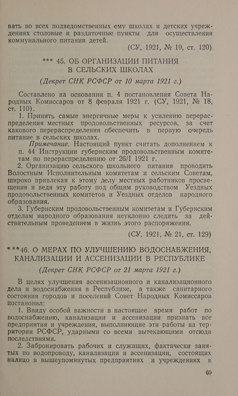 вать во всех подведомственных ему школах и детских учреж- дениях столовые и раздаточные пункты для осуществления, коммунального питания детей. (СУ, 1921, № 19, ст. 120) *** 45. ОБ ОРГАНИЗАЦИИ ПИТАНИЯ В СЕЛЬСКИХ ШКОЛАХ (Декрет СНК РСФСР от 10 марта 1921 г.) Составлено на основании п. 4 постановления Совета На- родных Комиссаров от 8 февраля 1921 г. (СУ, 1921, № 18, 6.10 °1. Принять самые энергичные меры к усилению перерас- пределения местных продовольственных ресурсов, за счет какового перераспределения обеспечить в первую очередь питание в сельских школах. Примечание. Настоящий пункт считать дополнением к п. 44 Инструкции губернским продовольственным комите- там по перераспределению от 26/1 1921 г. _ 2. Организацию сельского школьного питания проводить Волостным Исполнительным комитетам и сельским Советам, широко привлекая к этому делу местных работников просве- щения и ведя эту работу под общим руководством Уездных продовольственных комитетов и Уездных отделов народного образования. 5. Губернским продовольственным комитетам и Губернским отделам народного образования неуклонно следить за дей- ствительным проведением в жизнь этого распоряжения. (СУ, 1921, № 21, ст. 199) * 146. О МЕРАХ ПО УЛУЧШЕНИЮ ВОДОСНАБЖЕНИЯ, КАНАЛИЗАЦИИ И АССЕНИЗАЦИИ В РЕСПУБЛИКЕ (Декрет СНК РСФСР от 21 марта 1921 г.) В целях улучшения ассенизационного и канализационного дела и водоснабжения в Республике, а также санитарного состояния городов и поселений Совет Народных Комиссаров постановил: 1. Ввиду особой важности в настоящее время работ по водоснабжению, канализации и ассенизации признать все предприятия и учреждения, выполняющие эти работы на тер- ритории РСФСР, ударными со всеми вытекающими отсюда последствиями. 2. Забронировать рабочих и служащих, фактически заня- тых по водопроводу, канализации и ассенизации, состоящих налицо в вышеупомянутых предприятиях и учреждениях в