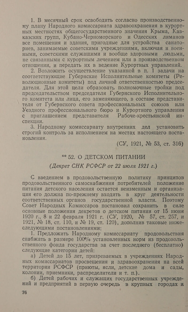 1. В месячный срок освободить согласно производственно- му плану Народного комиссариата здравоохранения в курорт- ных местностях общегосударственного значения Крыма, Кав- казских групп, Кубано-Черноморского и Одесских лиманов все помещения и здания, пригодные для устройства санато- риев, занимаемые советскими учреждениями, включая и воен- ными, советскими служащими и вообще здоровыми людьми, не связанными © курортным лечением или в производственном отношении, и передать их в ведение Курортных управлений. 2. Возложить осуществление указанной в п. | задачи на соответствующие Губернские Исполнительные комитеты (Ре- волюционные комитеты) под личной ответственностью предсе- дателя. Для этой цели образовать полномочные тройки под. председательством председателя Губернского Исполнительно- го комитета или лица, его заменяющего, в составе представи- теля от Губернского совета профессиональных союзов или Уездного профессионального бюро и Курортного управления с приглашением представителя Рабоче-крестьянской ин- спекции. 3. Народному комиссариату внутренних дел установить строгий контроль за исполнением на местах настоящего поста- новления. (СУ, 1921, № 53, ст. 316) ** 52. О ДЕТСКОМ ПИТАНИИ (Декрет СНК РСФСР от 22 июля 1921 г.) С введением в продовольственную политику принципов продовольственного самоснабжения потребителей положение питания детского населения остается неизменным и организа- ция его должна по-прежнему входить в круг деятельности соответственных органов государственной власти. Поэтому Совет Народных Комиссаров постановил сохранить в силе основные положения декретов о детском питании от 15 июня 1920 г., 8 и 22 февраля 1921 г. (СУ, 1920, № 57, ст. 257, и 1921, № 18, ст. 110, и № 19, ст. 120), дополнив таковые ниже- следующими постановлениями: | 1. Предложить Народному комиссариату продовольствия снабжать в размере 100%/ установленных норм из продоволь- ственного фонда государства за счет последнего (бесплатно) следующие категории детей: а) Детей до 15 лет, призреваемых в учреждениях Народ- ных комиссариатов просвещения и здравоохранения на всей территории РСФСР (приюты, ясли, детские дома и сады, колонии, приемники, распределители и т. п.). 6) Детей рабочих и служащих государственных учрежде- ний и предприятий в первую очередь в крупных городах и