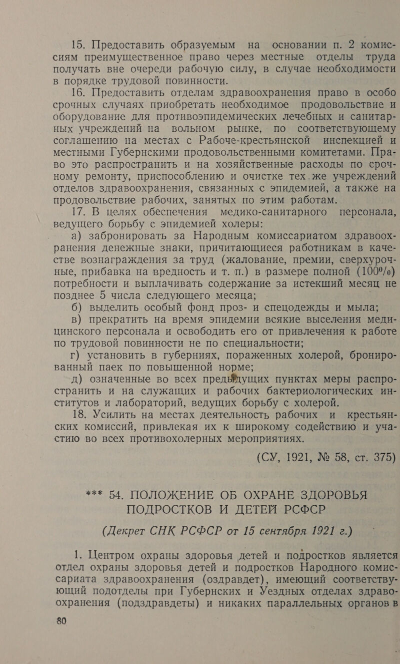 15. Предоставить образуемым на основании п. 2 комис- сиям преимущественное право через местные отделы труда получать вне очереди рабочую силу, в случае необходимости в порядке трудовой повинности. 16. Предоставить отделам здравоохранения право в особо срочных случаях приобретать необходимое продовольствие и оборудование для противоэпидемических лечебных и санитар- ных учреждений на вольном рынке, по соответствующему соглашению на местах с Рабоче-крестьянской инспекцией и местными Губернскими продовольственными комитетами. Пра- во это распространить и на хозяйственные расходы по сроч- ному ремонту, приспособлению и очистке тех. же учреждений отделов здравоохранения, связанных с эпидемией, а также на продовольствие рабочих, занятых по этим работам. 17. В целях обеспечения медико-санитарного персонала, ведущего борьбу с эпидемией холеры: а) забронировать за Народным комиссариатом здравоох- ранения денежные знаки, причитающиеся работникам в каче- стве вознаграждения за труд (жалование, премии, сверхуроч- ные, прибавка на вредность и т. п.) в размере полной (1009/о) потребности и выплачивать содержание за истекший месяц не позднее 5 числа следующего месяца; 6) выделить особый фонд проз- и спецодежды и мыла; в) прекратить на время эпидемии всякие выселения меди- цинского персонала и освободить его от привлечения к работе по трудовой повинности не по специальности; Г) установить в губерниях, пораженных холерой, брониро- ванный паек по повышенной норме; д) означенные во всех предымущих пунктах меры распро- странить и на служащих и рабочих бактериологических ин- ститутов и лабораторий, ведущих борьбу с холерой. 18. Усилить на местах деятельность рабочих и крестьян- ских комиссий, привлекая их к широкому содействию и уча- стию во всех противохолерных мероприятиях. (СУ, 11921, №58 ста *** 54. ПОЛОЖЕНИЕ ОБ ОХРАНЕ ЗДОРОВЬЯ ПОДРОСТКОВ И ДЕТЕЙ РСФСР (Декрет СНК РСФСР от 15 сентября 1921 г.) 1. Центром охраны здоровья детей и подростков является отдел охраны здоровья детей и подростков Народного комис- сариата здравоохранения (оздравдет), имеющий соответству- ющий подотделы при Губернских и Уездных отделах здраво- охранения (подздравдеты) и никаких параллельных органов в