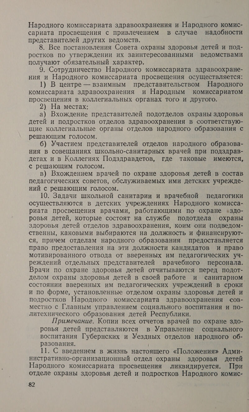 Народного комиссариата здравоохранения и Народного комис- сариата просвещения с привлечением в случае надобности представителей других ведомств. 8. Все постановления Совета охраны здоровья детей и под- ростков по утверждении их заинтересованными ведомствами получают обязательный характер. 9. Сотрудничество Народного комиссариата здравоохране- ния и Народного комиссариата просвещения осуществляется: 1) В центре — взаимным представительством Народного комиссариата здравоохранения и Народным комиссариатом просвещения в коллегиальных органах того и другого. 2) На местах: а) Вхождение представителей подотделов охраны здоровья детей и подростков отделов здравоохранения в соответствую- щие коллегиальные органы отделов народного образования с решающим голосом. 6) Участием представителей отделов народного образова- ния в совещаниях школьно-санитарных врачей при подздрав- детах и в Коллегиях Подздравдетов, где таковые имеются, с решающим голосом. в) Вхождением врачей по охране здоровья детей в состав педагогических советов, обслуживаемых ими детских учрежде- ний с решающим голосом. 10. Задачи школьной санитарии и врачебной педагогики осуществляются в детских учреждениях Народного комисса- риата просвещения врачами, работающими по охране +здо- ровья детей, которые состоят на службе подотдела охраны здоровья детей отделов здравоохранения, коим они подведом- ственны, каковыми выбираются на должность и финансируют- ся, причем отделам народного образования предоставляется право предоставления на эти должности кандидатов и право мотивированного отвода от вверенных им педагогических уч- реждений отдельных представителей врачебного персонала. Врачи по охране здоровья детей отчитываются перед подот- делом охраны здоровья детей в своей работе и санитарном состоянии вверенных им педагогических учреждений в сроки и по форме, установленные отделом охраны здоровья детей и подростков Народного комиссариата здравоохранения сов- местно с Главным управлением социального воспитания и по- литехнического образования детей Республики. Примечание. Копии всех отчетов врачей по охране здо- ровья детей представляются в Управление социального воспитания Губернских и Уездных отделов народного об- разования. | 11. С введением в жизнь настоящего «Положения» Адми- нистративно-организационный отдел охраны здоровья детей Народного комиссариата просвещения ликвидируется. При отделе охраны здоровья детей и подростков Народного комис-