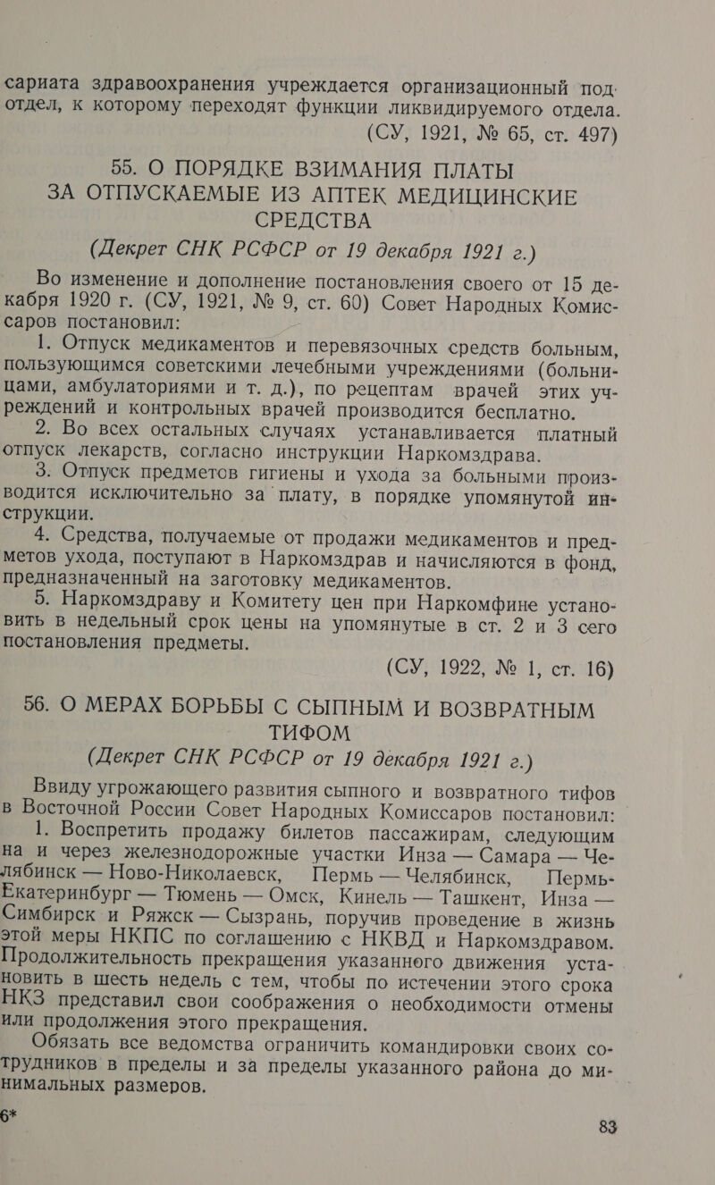 сариата здравоохранения учреждается организационный под. отдел, к которому переходят функции ликвидируемого отдела. (СУ, 1921, № 65, ст. 497) 55. О ПОРЯДКЕ ВЗИМАНИЯ ПЛАТЫ ЗА ОТПУСКАЕМЫЕ ИЗ АПТЕК МЕДИЦИНСКИЕ СРЕДСТВА (Декрет СНК РСФСР от 19 декабря 1921 г.) Во изменение и дополнение постановления своего от 15 де- кабря 1920 г. (СУ, 1921, № 9, ст. 60) Совет Народных Комис- саров постановил: 1. Отпуск медикаментов и перевязочных средств больным, пользующимся советскими лечебными учреждениями (больни- цами, амбулаториями и т. д.), по рецептам врачей этих уч- реждений и контрольных врачей производится бесплатно. 2. Во всех остальных случаях устанавливается платный отпуск лекарств, согласно инструкции Наркомздрава. 3. Отпуск предметов гигиены и ухода за больными произ- водится исключительно за плату, в порядке упомянутой ин+ струкции. 4. Средства, получаемые от продажи медикаментов и пред- метов ухода, поступают в Наркомздрав и начисляются в фонд, предназначенный на заготовку медикаментов. 5. Наркомздраву и Комитету цен при Наркомфине устано- вить в недельный срок цены на упомянутые в ст. 2 и 3 сего постановления предметы. (СУ; 1922, №11, ст. 16) 56. О МЕРАХ БОРЬБЫ С СЫПНЫМ И ВОЗВРАТНЫМ ТИФОМ (Декрет СНК РСФСР от 19 декабря 1921 г.) Ввиду угрожающего развития сыпного и возвратного тифов в Восточной России Совет Народных Комиссаров постановил: 1. Воспретить продажу билетов пассажирам, следующим на и через железнодорожные участки Инза — Самара — Че- лябинск — Ново-Николаевск, Пермь — Челябинск, Пермь- Екатеринбург — Тюмень — Омск, Кинель — Ташкент, Инза — Симбирск и Ряжск — Сызрань, поручив проведение в жизнь этой меры НКПС по соглашению с НКВД и Наркомздравом. Продолжительность прекращения указанного движения уста-. новить в шесть недель с тем, чтобы по истечении этого срока НКЗ представил свои соображения о необходимости отмены или продолжения этого прекращения. Обязать все ведомства ограничить командировки своих со- трудников в пределы и за пределы указанного района до ми- нимальных размеров.