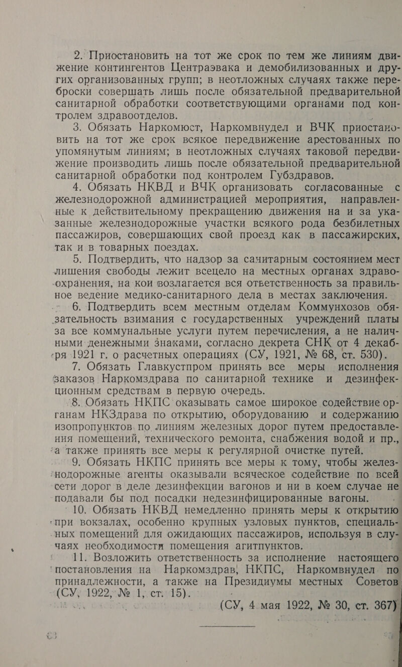 2. Приостановить на тот же срок по тем же линиям дви- жение контингентов Центраэвака и демобилизованных и дру- гих организованных групп; в неотложных случаях также пере- броски совершать лишь после обязательной предварительной санитарной обработки соответствующими органами под кон- тролем здравоотделов. 3. Обязать Наркомюст, Наркомвнудел и ВЧК приостано- вить на тот же срок всякое передвижение арестованных по упомянутым линиям; в неотложных случаях таковой передви- жение производить лишь после обязательной предварительной санитарной обработки под контролем Губздравов. 4. Обязать НКВД и ВЧК организовать согласованные с железнодорожной администрацией мероприятия, направлен- ные к действительному прекращению движения на и за ука- занные железнодорожные участки всякого рода безбилетных пассажиров, совершающих свой проезд как в пассажирских, так и в товарных поездах. 5. Подтвердить, что надзор за сачитарным состоянием мест лишения свободы лежит всецело на местных органах здраво- ‘охранения, на`кои возлагается вся ответственность за правиль- ное ведение медико-санитарного дела в местах заключения. . - 6. Подтвердить всем местным отделам Коммунхозов. обя- зательность взимания с государственных учреждений платы за все коммунальные услуги путем перечисления, а не налич- ными денежными знаками, согласно декрета СНК от 4 декаб- ‚ря 1921 г. о расчетных операциях (СУ, 1921, № 68, ст. 530). 7. Обязать Главкустпром принять все меры исполнения заказов Наркомздрава по санитарной технике и дезинфек- ционным средствам в первую очередь. `8. Обязать НКПС` оказывать самое широкое содействие ор- ганам НКЗдрава по открытию, оборудованию и содержанию изопропунктов. по. линиям железных дорог путем предоставле- ния помещений, технического ремонта, снабжения водой и пр., а также принять ‘все меры к регулярной очистке путей. 9. Обязать НКПС принять все меры к тому, чтобы желез- ‚нодорожные агенты оказывали всяческое содействие по всей сети дорог'в деле дезинфекции вагонов и ни в коем случае не подавали бы под посадки недезинфицированные вагоны. 10. Обязать НКВД немедленно принять меры к открытию ‘при вокзалах, особенно крупных узловых пунктов, специаль- ‚ных помещений для ожидающих пассажиров, используя в слу- чаях необходимости помещения агитпунктов. \ 11. Возложить ответственность за исполнение настоящего. ‘постановления на Наркомздрав, НКПС, Наркомвнудел. по принадлежности, а также на Президиумы местных Советов (СУ, 1922, № 1; ст. 15). (СУ, 4 мая 1922, № 30, ст. 367) 