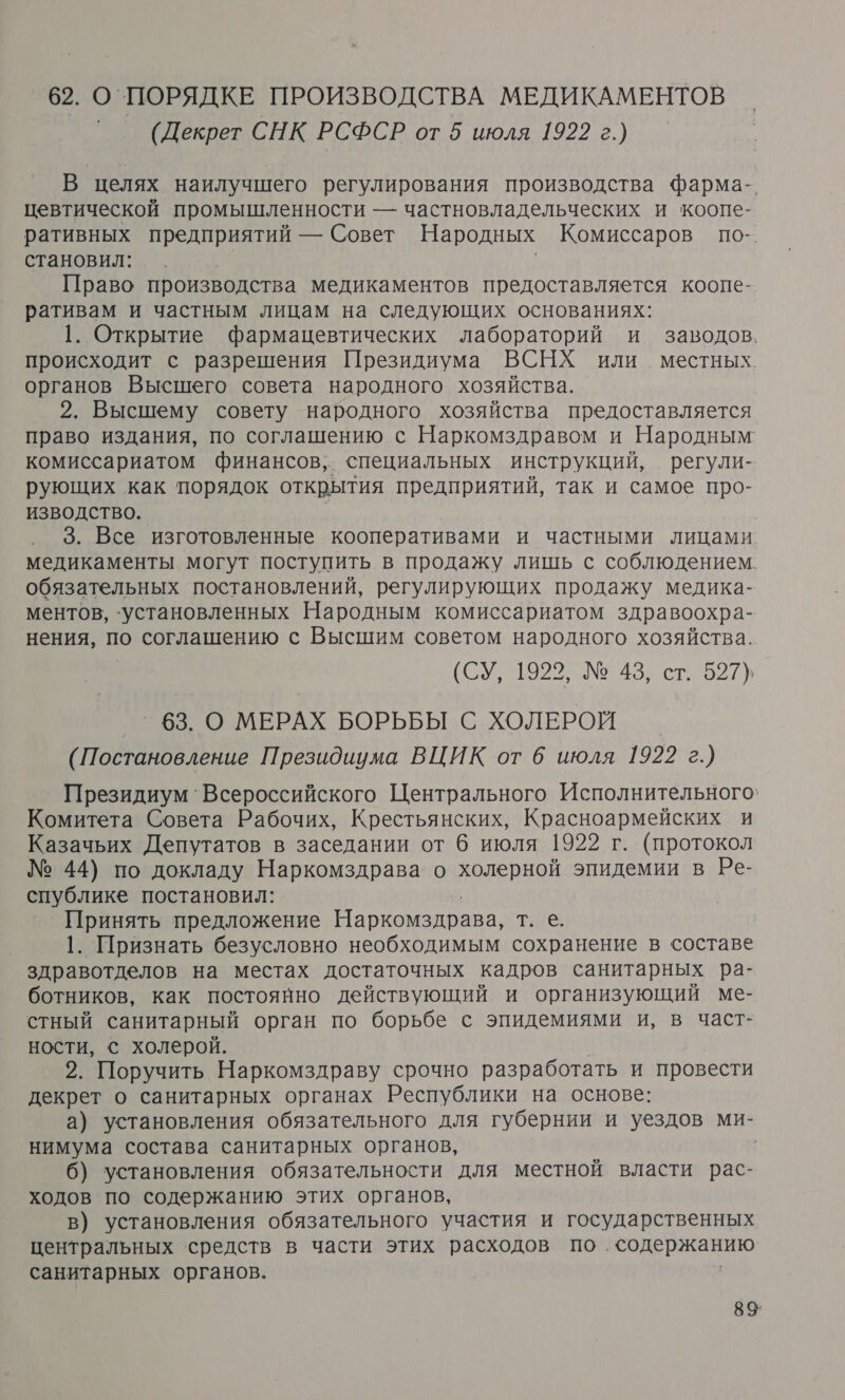 62. О`ПОРЯДКЕ ПРОИЗВОДСТВА МЕДИКАМЕНТОВ | (Декрет СНК РСФСР от 5 июля 1922 г.) В целях наилучшего регулирования производства фарма-. цевтической промышленности — частновладельческих и коопе- ративных предприятий — Совет Народных Комиссаров по-. становил: Право производства медикаментов предоставляется коопе- ративам и частным лицам на следующих основаниях: 1. Открытие фармацевтических лабораторий и заводов. происходит с разрешения Президиума ВСНХ или местных. органов Высшего совета народного хозяйства. 2. Высшему совету народного хозяйства предоставляется право издания, по соглашению с Наркомздравом и Народным комиссариатом финансов, специальных инструкций, регули- рующих как порядок открытия предприятий, так и самое про- ИЗВОДСТВО. 3. Все изготовленные кооперативами и частными лицами медикаменты могут поступить в продажу лишь с соблюдением. обязательных постановлений, регулирующих продажу медика- ментов, ‘установленных Народным комиссариатом здравоохра- нения, по соглашению с Высшим советом народного хозяйства. (СУ, 19228 453, ст. 527) _^ 63. О МЕРАХ БОРЬБЫ С ХОЛЕРОЙ (Постановление Президиума ВЦИК от 6 июля 1922 г.) Президиум 'Всероссийского Центрального Исполнительного” Комитета Совета Рабочих, Крестьянских, Красноармейских и Казачьих Депутатов в заседании от 6 июля 1922 г. (протокол № 44) по докладу Наркомздрава о холерной эпидемии в Ре- спублике постановил: Принять предложение Наркомздрава, тие 1. Признать безусловно необходимым сохранение в составе здравотделов на местах достаточных кадров санитарных ра- ботников, как постоянно действующий и организующий ме- стный санитарный орган по борьбе с эпидемиями и, в част- ности, с холерой. 2. Поручить Наркомздраву срочно разработать и провести декрет о санитарных органах Республики на основе: а) установления обязательного для губернии и уездов ми- нимума состава санитарных органов, 6) установления обязательности для местной власти рас- ходов по содержанию этих органов, в) установления обязательного участия и государственных центральных ‘средств в части этих расходов по. о санитарных органов. 89: