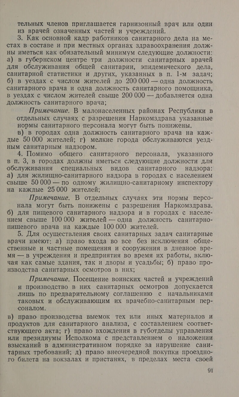 тельных членов приглашается гарнизонный врач или один из врачей означенных частей’ и учреждений. 3. Как основной кадр работников санитарного дела на ме- стах в составе и при местных органах здравоохранения долж- ны иметься как обязательный минимум следующие должности: а) в губернском центре три должности санитарных врачей для обслуживания общей санитарии, эпидемического дела, санитарной статистики и других, указанных в п. 1-М задач; 6) в уездах с числом жителей до 200000 — одна должность санитарного врача и одна должность санитарного помощника, в уездах с числом жителей свыше 200 000 — добавляется одна должность санитарного врача; Примечание. В малонаселенных районах Республики в отдельных случаях с разрешения Наркомздрава указанные нормы санитарного персонала могут быть понижены. в) в городах одна должность санитарного врача на каж- дые 50000 жителей; г) мелкие города обслуживаются уезд- ным санитарным надзором. 4. Помимо общего санитарного персонала, указанного В п. 3, в городах должны иметься следующие должности для обслуживания специальных видов санитарного надзора: а) для жилищно-санитарного надзора в городах с населением свыше 50 000 — по одному жилищно- санитарном инспектору на каждые 25000 жителей; Примечание. В отдельных случаях эти нормы персо- нала могут быть понижены с разрешения Наркомздрава. 6) для пищевого санитарного надзора и в городах с населе- нием свыше 100000 жителей — одна должность санитарно- пищевого врача на каждые 100000 жителей. 5. Для осуществления своих санитарных задач санитарные врачи имеют: а) право входа во все без исключения обще- ственные и частные помещения и сооружения в дневное вре- мя — в учреждения и предприятия во время их работы, вклю- чая как самые здания, так и дворы и усадьбы; 6) право про- изводства санитарных осмотров в них; Примечание. Посещение воинских частей и учреждений и производство в них санитарных осмотров допускается лишь по предварительному соглашению с начальниками таковых и обслуживающим их врачебно-санитарным пер- соналом. в) право производства выемок тех или иных материалов и продуктов для санитарного анализа, с составлением соответ- ствующего акта; г) право вхождения в губотделы управления или президиумы Исполкома с представлением о наложении взысканий в административном порядке за нарушение сани- тарных требований; д) право внеочередной покупки проездно- го билета на вокзалах и пристанях, в пределах места своей