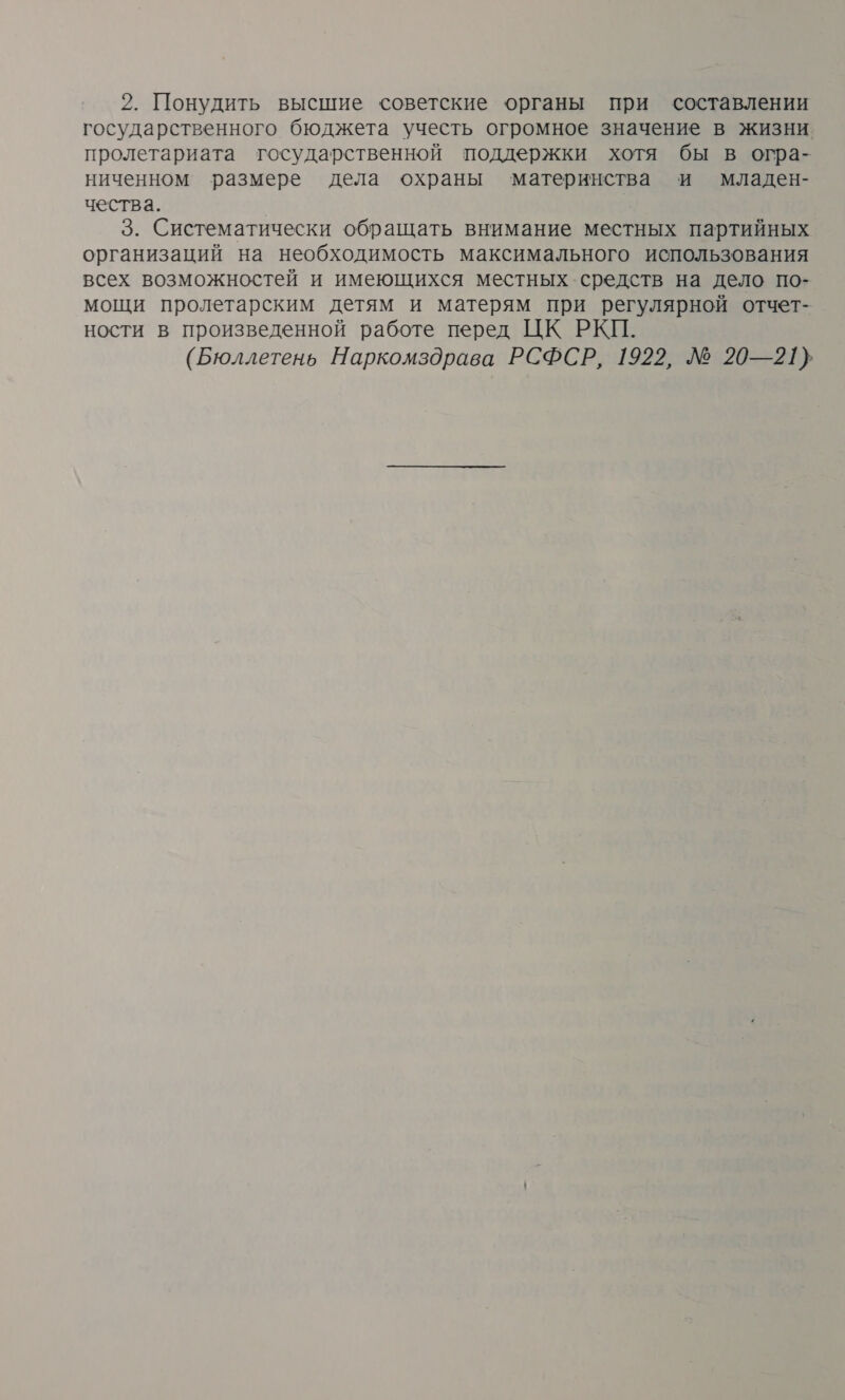 2. Понудить высшие советские органы при составлении государственного бюджета учесть огромное значение в жизни пролетариата государственной поддержки хотя бы в огра- ниченном размере дела охраны ‘материнства и младен- чества. | 3. Систематически обращать внимание местных партийных организаций на необходимость максимального использования всех возможностей и имеющихся местных средств на дело по- мощи пролетарским детям и матерям при регулярной отчет- ности в произведенной работе перед ЦК РКП. (Бюллетень Наркомздрава РСФСР, 1922, № 20—21}