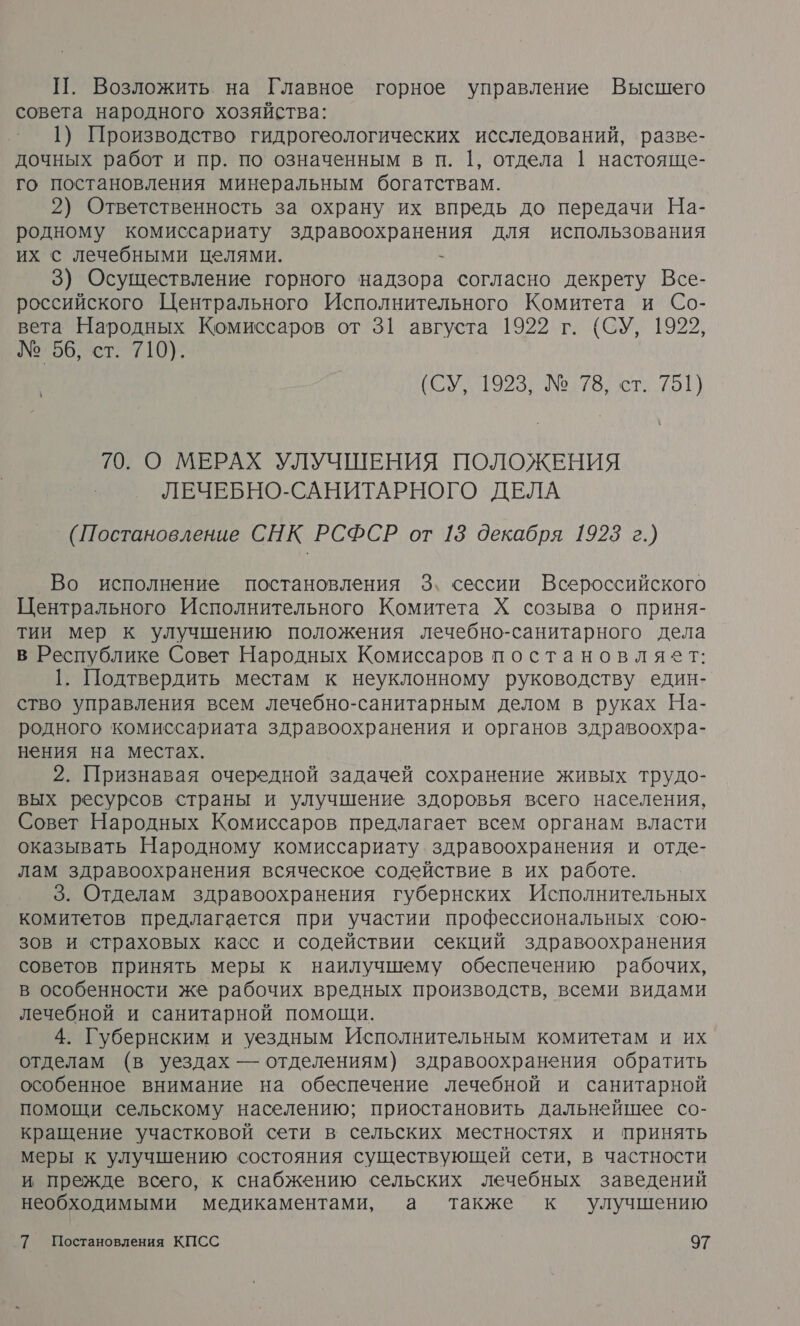 П. Возложить на Главное горное управление Высшего совета народного хозяйства: ’ 1) Производство гидрогеологических исследований, ‘разве- дочных работ и пр. по означенным в п. 1, отдела | настояще- го постановления минеральным богатствам. 2) Ответственность за охрану их впредь до передачи На- родному комиссариату здравоохранения для использования их с лечебными целями. - 3) Осуществление горного надзора согласно декрету Все- российского Центрального Исполнительного Комитета и Со- вета Народных Комиссаров от 31 августа 1922 г. {СУ, 1922, № 96, ст. 710). 70923: Ц 79 620 70. О МЕРАХ УЛУЧШЕНИЯ ПОЛОЖЕНИЯ ЛЕЧЕБНО-САНИТАРНОГО ДЕЛА (Постановление СНК РСФСР от 13 декабря 1923 г.) Во исполнение постановления 3. сессии Всероссийского Центрального Исполнительного Комитета Х созыва о приня- тии мер к улучшению положения лечебно-санитарного дела в Республике Совет Народных Комиссаров постановляет: 1. Подтвердить местам к неуклонному руководству един- ство управления всем лечебно-санитарным делом в руках На- родного комиссариата здравоохранения и органов здравоохра- нения на местах. 2. Признавая очередной задачей сохранение живых трудо- вых ресурсов страны и улучшение здоровья всего населения, Совет Народных Комиссаров предлагает всем органам власти оказывать Народному комиссариату здравоохранения и отде- лам здравоохранения всяческое содействие в их работе. 3. Отделам здравоохранения губернских Исполнительных комитетов предлагается при участии профессиональных сою- зов и страховых касс и содействии секций здравоохранения советов принять меры к наилучшему обеспечению рабочих, в особенности же рабочих вредных производств, всеми видами лечебной и санитарной помощи. 4. Губернским и уездным Исполнительным комитетам и их отделам (в уездах — отделениям) здравоохранения обратить особенное внимание на обеспечение лечебной и санитарной помощи сельскому населению; приостановить дальнейшее со- кращение участковой сети в сельских местностях и принять меры к улучшению состояния существующей сети, в частности и прежде всего, к снабжению сельских лечебных заведений необходимыми медикаментами, а также к улучшению