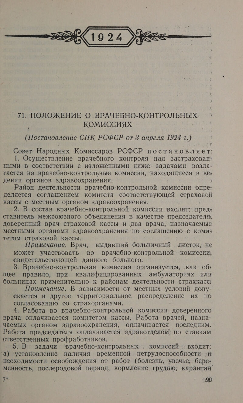  * Совет Народных Комиссаров РСФСР постановляет: 1. Осуществление врачебного контроля над застрахован} ными в соответствии с изложенными ниже задачами возла- гается на врачебно-контрольные комиссии, находящиеся в ве: дении органов здравоохранения. \ Район деятельности врачебно-контрольной комиссии опре: деляется соглашением комитета соответствующей страховой кассы с местным органом здравоохранения. 2. В состав врачебно-контрольной комиссии входят:‘ пред+ ставитель межсоюзного объединения в качестве председателя; доверенный врач страховой кассы и два врача, назначаемые местными ‘органами здравоохранения `по соглашению с комиз. тетом страховой кассы. Примечание. Врач, выдавший больничный листок; не может участвовать во врачебно-контрольной` комиссии, свидетельствующей данного больного. 3. Врачебно-контрольная комиссия организуется, как об+ щее правило, при квалифицированных амбулаториях или больницах применительно к районам деятельности страхкасс) Примечание. В зависимости от местных условий допу- скается и другое территориальное распределение их по согласованию со страхорганами. 4. Работа во врачебно-контрольной комиссии: доверенного врача оплачивается комитетом кассы. Работа врачей, назна- ‚Чаемых органом здравоохранения, оплачивается последним. Работа председателя оплачивается здравотделом; по ставкам ответственных профработников. 5. В задачи ‘врачебно-контрольных^. комиссий .. входит: ‘а) установление наличия временной нетрудоспособности зи неоходимости освобождения от ‘работ (болезнь, ‘увечье, бере+ менность, послеродовой период, кормление грудью; карантия’ 7* ’ 208