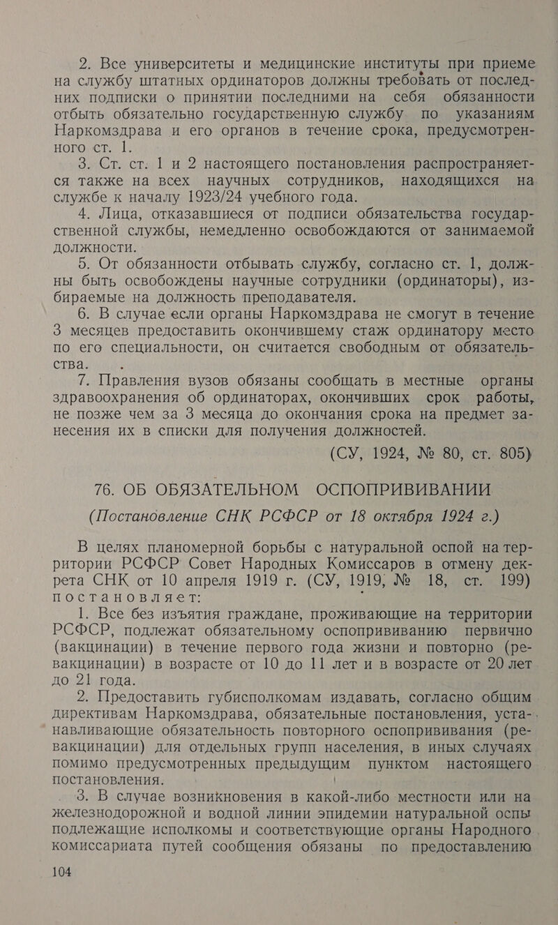 2. Все университеты и медицинские институты при приеме на службу штатных ординаторов должны требовать от послед- них подписки о принятии последними на себя обязанности отбыть обязательно государственную службу. по указаниям Наркомздрава и его органов в течение срока, предусмотрен- ного ст. [. 3. Ст. ст. Ги 2 настоящего постановления распространяет- ся также на всех научных сотрудников, находящихся на службе к началу 1923/24 учебного года. 4. Лица, отказавшиеся от подписи обязательства государ- ственной службы, немедленно освобождаются от занимаемой должности. 5. От обязанности отбывать службу, согласно ст. 1, долж-. ны быть освобождены научные сотрудники (ординаторы), из- бираемые на должность преподавателя. 6. В случае если органы Наркомздрава не смогут в течение 3 месяцев предоставить окончившему стаж ординатору место по его специальности, он считается свободным от обязатель- ства. 7. Правления вузов обязаны сообщать в местные органы здравоохранения об ординаторах, окончивших срок работы, не позже чем за 3 месяца до окончания срока на предмет за- несения их в списки для получения должностей. (СУ, 1924, № 80, ст. 805) 76. ОБ ОБЯЗАТЕЛЬНОМ ОСПОПРИВИВАНИИ (Постановление СНК РСФСР от 18 октября 1924 г.) В целях планомерной борьбы с натуральной оспой на тер- ритории РСФСР Совет Народных Комиссаров в отмену дек- рета СНК от 10 ‚апреля. 1919.г. (СУ 1919) № 13 юв постановляет: у 1. Все без изъятия граждане, проживающие на территории РСФСР, подлежат обязательному оспопрививанию первично (вакцинации) в течение первого года жизни и повторно (ре- вакцинации) в возрасте от 10 до 11 лет и в возрасте от 20 лет до 21| года. 2. Предоставить губисполкомам издавать, согласно общим директивам Наркомздрава, обязательные постановления, уста-. навливающие обязательность повторного оспопрививания (ре- вакцинации) для отдельных групп населения, в иных случаях помимо предусмотренных предыдущим пунктом настоящего постановления. | 3. В случае возникновения в какой-либо местности или на железнодорожной и водной линии эпидемии натуральной оспы подлежащие исполкомы и соответствующие органы Народного. комиссариата путей сообщения обязаны по предоставлению