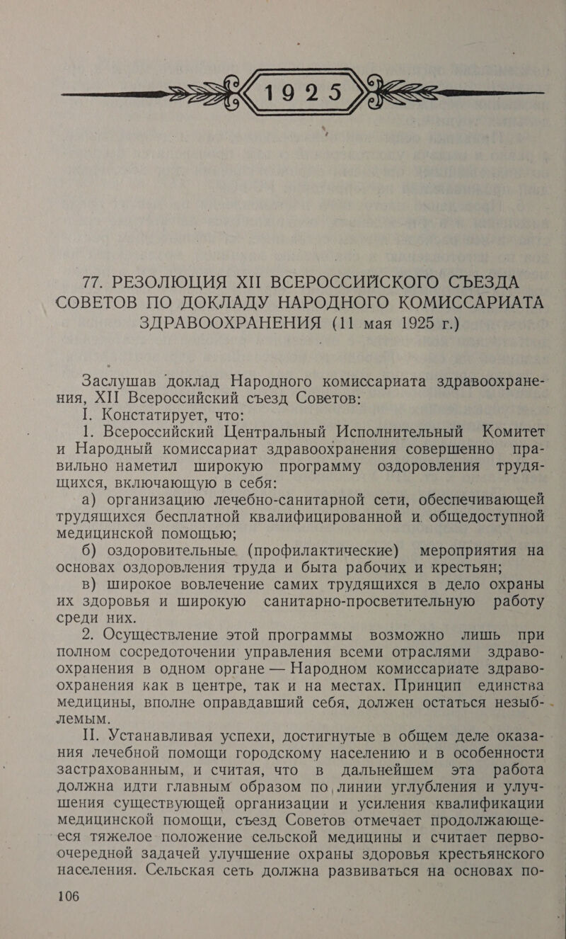  Заслушав доклад Народного комиссариата здравоохране- ния, ХИ Всероссийский съезд Советов: [. Констатирует, что: 1. Всероссийский Центральный Исполнительный Комитет и Народный комиссариат здравоохранения совершенно пра- вильно наметил широкую программу оздоровления трудя- щихся, включающую в себя: а) организацию лечебно-санитарной сети, овепазинаюжЩей трудящихся бесплатной квалифицированной и. общедоступной медицинской помощью; 6) оздоровительные (профилактические) мероприятия на основах оздоровления труда и быта рабочих и крестьян; в) широкое вовлечение самих трудящихся в дело охраны их здоровья и широкую санитарно-просветительную работу среди них. 2. Осуществление этой программы возможно лишь при полном сосредоточении управления всеми отраслями здраво- охранения в одном органе — Народном комиссариате здраво- охранения как в центре, так и на местах. Принцип единства медицины, вполне оправдавший себя, должен остаться незыб- лемым. П. Устанавливая успехи, достигнутые в общем деле оказа- ния Лечебной помощи городскому населению и в особенности застрахованным, и считая, что в дальнейшем эта работа должна идти главным образом по, линии углубления и улуч- шения существующей организации и усиления квалификации медицинской помощи, съезд Советов отмечает продолжающе- еся тяжелое положение сельской медицины и считает перво- очередной задачей улучшение охраны здоровья крестьянского населения. Сельская сеть должна развиваться на основах по- :