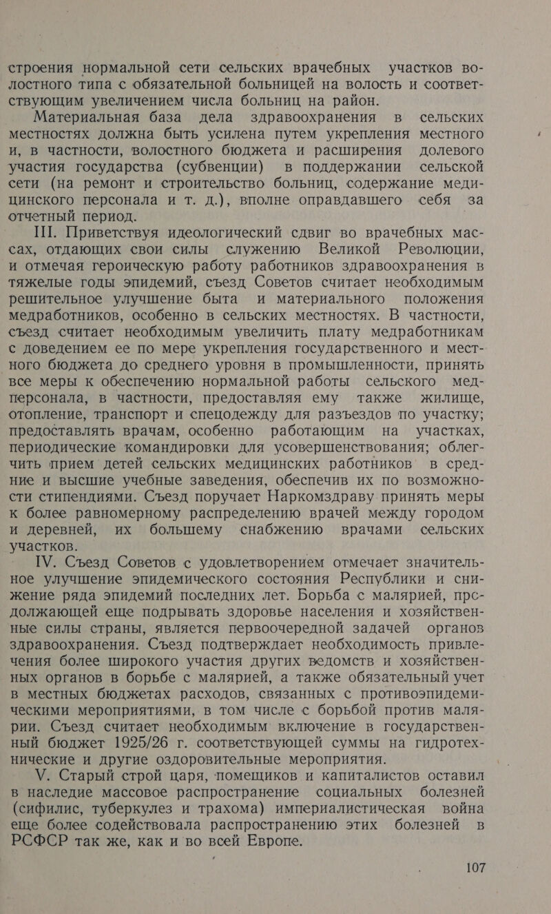 строения нормальной сети сельских врачебных участков во- лостного типа с обязательной больницей на волость и соответ- ствующим увеличением числа больниц на район. Материальная база дела здравоохранения в сельских местностях должна быть усилена путем укрепления местного и, в частности, волостного бюджета и расширения долевого участия государства (субвенции) в поддержании сельской сети (на ремонт и строительство больниц, содержание меди- цинского персонала и т. д.), вполне оправдавшего себя за отчетный период. ПТ. Приветствуя идеологический сдвиг во врачебных мас- сах, отдающих свои силы служению Великой Революции, и отмечая героическую работу работников здравоохранения в тяжелые годы эпидемий, съезд Советов считает необходимым решительное улучшение быта и материального положения медработников, особенно в сельских местностях. В частности, съезд считает необходимым увеличить плату медработникам с доведением ее по мере укрепления государственного и мест- ного бюджета до среднего уровня в промышленности, принять все меры к обеспечению нормальной работы сельского мед- персонала, в частности, предоставляя ему также жилище, отопление, транспорт и спецодежду для разъездов по участку; предоставлять врачам, особенно работающим на участках, периодические командировки для усовершенствования; облег- чить прием детей сельских медицинских работников’ в сред- ние и высшие учебные заведения, обеспечив их по возможно- сти стипендиями. Съезд поручает Наркомздраву принять меры к более равномерному распределению врачей между городом и деревней, их большему снабжению врачами сельских участков. ГУ. Съезд Советов с удовлетворением отмечает значитель- ное улучшение эпидемического состояния Республики и сни- жение ряда эпидемий последних лет. Борьба с малярией, прс- должающей еще подрывать здоровье населения и хозяйствен- ные силы страны, является первоочередной задачей органов здравоохранения. Съезд подтверждает необходимость привле- чения более широкого участия других ведомств и хозяйствен- ных органов в борьбе с малярией, а также обязательный учет в местных бюджетах расходов, связанных с противоэпидеми- ческими мероприятиями, в том числе с борьбой против маля- рии. Съезд считает необходимым включение в государствен- ный бюджет 1925/26 г. соответствующей суммы на гидротех- нические и другие оздоровительные мероприятия. \У. Старый строй царя, помещиков и капиталистов оставил в наследие массовое распространение социальных болезней (сифилис, туберкулез и трахома) империалистическая война еще более содействовала распространению этих болезней в РСФСР так же, как и во всей Европе.