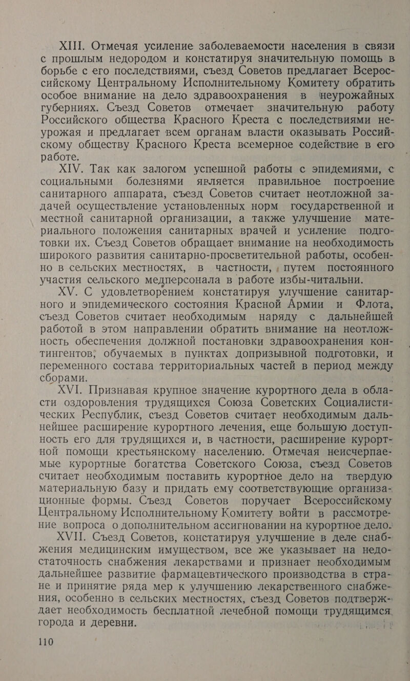 ХИТ. Отмечая усиление заболеваемости населения в связи с прошлым недородом и констатируя значительную помощь в борьбе с его последствиями, съезд Советов предлагает Всерос- сийскому Центральному Исполнительному Комитету обратить особое внимание на дело здравоохранения в цеурожайных губерниях. Съезд Советов отмечает значительную работу Российского общества Красного Креста с последствиями не- урожая и предлагает всем органам власти оказывать Россий- скому обществу Красного Креста всемерное содействие в его работе. ХГУ. Так как залогом успешной работы с эпидемиями, © социальными болезнями является правильное построение санитарного аппарата, съезд Советов считает неотложной за- дачей осуществление установленных норм государственной и местной санитарной организации, а также улучшение мате- риального положения санитарных врачей и усиление подго- товки их. Съезд Советов обращает внимание на необходимость широкого развития санитарно-просветительной работы, особен- но в сельских местностях, в частности, ‚ путем постоянного участия сельского медперсонала в работе избы-читальни. ХУ. С удовлетворением констатируя улучшение санитар- ного и эпидемического состояния Красной Армии и Флота, съезд Советов считает необходимым наряду с дальнейшей работой в этом направлении обратить внимание на неотлож- ность обеспечения должной постановки здравоохранения кон- тингентов; обучаемых в пунктах допризывной подготовки, И переменного состава территориальных частей в период между сборами. ХУГ. Признавая крупное значение курортного дела в обла- сти оздоровления трудящихся Союза Советских Социалисти- ческих Республик, съезд Советов считает необходимым даль- нейшее расширение курортного лечения, еще большую доступ- ность его для трудящихся и, в частности, расширение курорт- ной помощи крестьянскому. населению. Отмечая неисчерпае- мые курортные богатства Советского Союза, съезд Советов считает необходимым поставить курортное дело на твердую материальную базу и придать ему соответствующие организа- ционные формы. Съезд Советов поручает Всероссийскому Центральному Исполнительному Комитету войти в ‘рассмотре- ние вопроса о дополнительном ассигновании на курортное дело. ХУП. Съезд Советов, констатируя улучшение в деле снаб- жения медицинским имуществом, все же указывает на недо- статочность снабжения лекарствами и признает необходимым дальнейшее развитие фармацевтического производства в стра- не и принятие ряда мер к улучшению лекарственного снабже- ния, особенно в сельских местностях, съезд Советов подтверж- дает необходимость бесплатной лечебной помощи тру города и деревни. нех о.