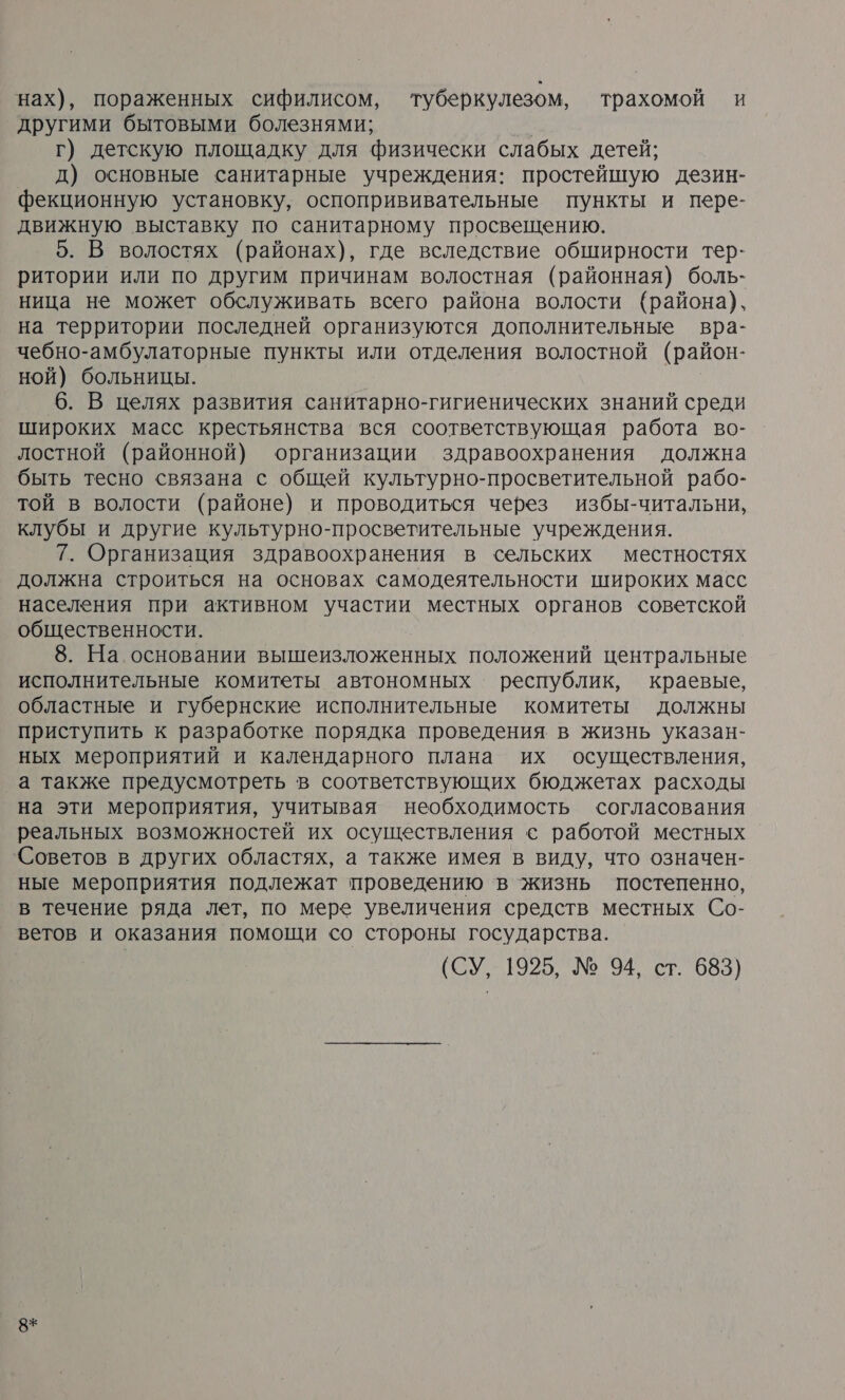 нах), пораженных сифилисом, туберкулезом, трахомой и другими бытовыми болезнями; ой г) детскую площадку для физически слабых детей; д) основные санитарные учреждения: простейшую дезин- фекционную установку, оспопрививательные пункты и пере- движную выставку по санитарному просвещению. 5. В волостях (районах), где вследствие обширности тер- ритории или по другим причинам волостная (районная) боль- ница не может обслуживать всего района волости (района), на территории последней организуются дополнительные вра- чебно-амбулаторные пункты или отделения волостной (район- ной) больницы. 6. В целях развития санитарно-гигиенических знаний среди широких масс крестьянства вся соответствующая работа во- лостной (районной) организации здравоохранения должна быть тесно связана с общей культурно-просветительной рабо- той в волости (районе) и проводиться через избы-читальни, клубы и другие культурно-просветительные учреждения. 7. Организация здравоохранения в сельских местностях должна строиться на основах самодеятельности широких масс населения при активном участии местных органов советской общественности. 8. На.основании вышеизложенных положений центральные исполнительные комитеты автономных республик, краевые, областные и губернские исполнительные комитеты должны приступить к разработке порядка проведения в жизнь указан- ных мероприятий и календарного плана их осуществления, а также предусмотреть в соответствующих бюджетах расходы на эти мероприятия, учитывая необходимость согласования реальных возможностей их осуществления с работой местных Советов в других областях, а также имея в виду, что означен- ные мероприятия подлежат проведению в жизнь постепенно, в течение ряда лет, по мере увеличения средств местных Со- ветов и оказания помощи со стороны государства. (СУ, 1925, № 94, ст. 683) 8+