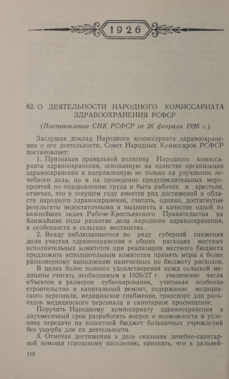  82. О ДЕЯТЕЛЬНОСТИ НАРОДНОГО КОМИССАРИАТА ЗДРАВООХРАНЕНИЯ РСФСР ( Постановление СНК РСФСР от 26 февраля 1926 г.) Заслушав доклад Народного комиссариата здравоохране- ния о его деятельности, Совет Народных Комиссаров РСФСР постановляет: | 1. Признавая правильной политику Народного комисса- риата здравоохранения, основанную на единстве организации здравоохранения и направленную не только на улучшение ле- чебного дела, но и на проведение предупредительных меро- приятий по оздоровлению труда и быта рабочих и крестьян, отмечая, что в текущем году имеется ряд достижений в обла- сти народного здравоохранения, считать, однако, достигнутые результаты недостаточными и выдвинуть в качестве одной из важнейших задач Рабоче-Крестьянского Правительства на ближайшие годы развитие дела народного здравоохранения, в особенности в сельских местностях. 2. Ввиду наблюдавшегося по ряду губерний снижения доли участия здравоохранения в общих расходах местных исполнительных комитетов при реализации местного бюджета предложить исполнительным комитетам принять меры к более равномерному ‘выполнению намеченных по бюджету расходов. В целях более полного удовлетворения нужд сельской ме- дицины считать необходимым в 1926/27 г. увеличение числа объектов и размеров субвенирования, учитывая ‘особенно строительство и капитальный ремонт, содержание медицин- ского персонала, медицинское снабжение, транспорт для разъ- ездов медицинского персонала и санитарное просвещение. Поручить Народному комиссариату здравоохранения в двухмесячный срок разработать вопрос о возможности и усло- виях передачи на волостной бюджет больничных учреждений без ущерба для их деятельности. | 3. Отмечая достижения в деле оказания лечебно-санитар- ной помощи городскому населению, признать, что в дальней-