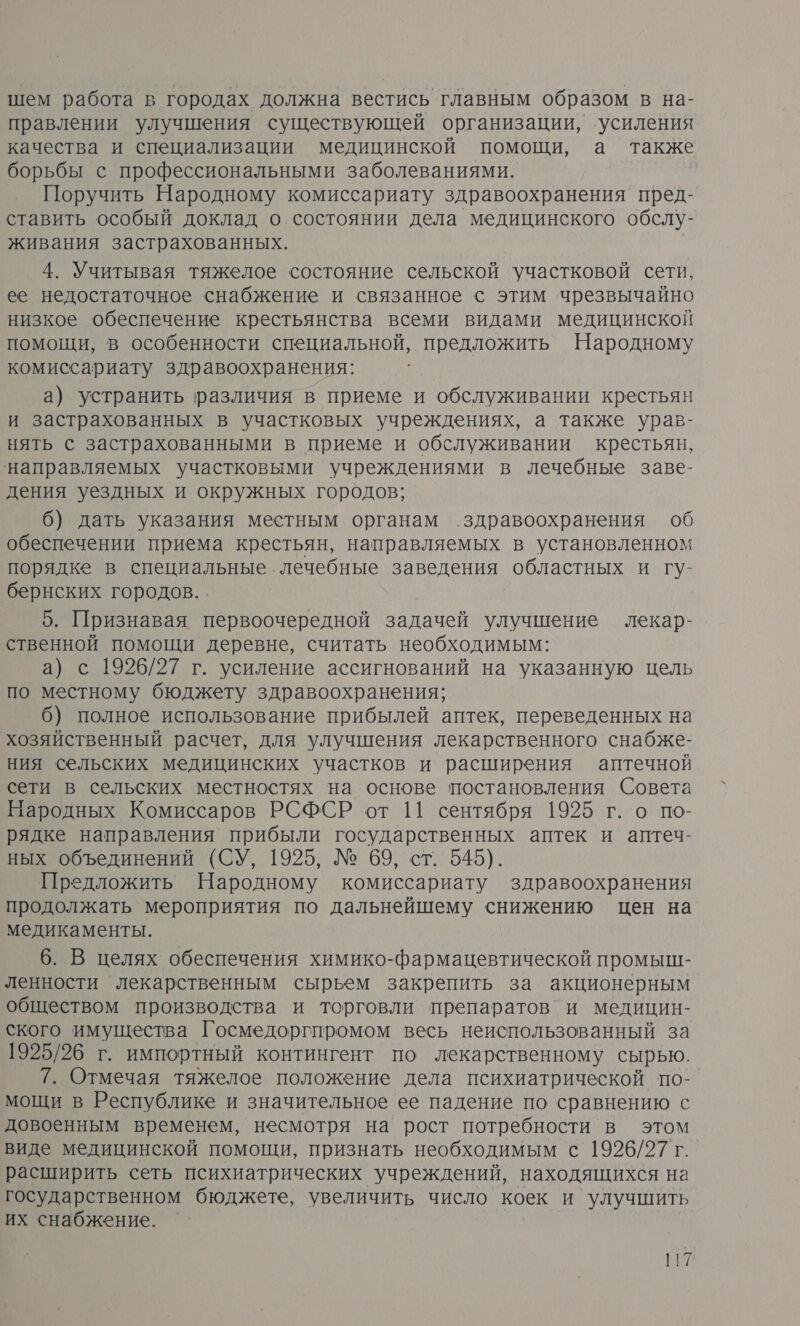 шем работа в городах должна вестись главным образом в на- правлении улучшения существующей организации, усиления качества и специализации медицинской помощи, а также борьбы с профессиональными заболеваниями. | Поручить Народному комиссариату здравоохранения пред- ставить особый доклад о состоянии дела медицинского обслу- живания застрахованных. | 4. Учитывая тяжелое состояние сельской участковой сети, ее недостаточное снабжение и связанное с этим чрезвычайно низкое обеспечение крестьянства всеми видами медицинской помощи, в особенности специальной, предложить Народному комиссариату здравоохранения: а) устранить различия в приеме и обслуживании крестьян и застрахованных в участковых учреждениях, а также урав- нять с застрахованными в приеме и обслуживании крестьян, направляемых участковыми учреждениями в лечебные заве- дения уездных и окружных городов; 6) дать указания местным органам здравоохранения об обеспечении приема крестьян, направляемых в установленном порядке в специальные лечебные заведения областных и гу- бернских городов. . 5. Признавая первоочередной задачей улучшение лекар- ственной помощи деревне, считать необходимым: а) с 1926/27 г. усиление ассигнований на указанную цель по местному бюджету здравоохранения; 6) полное использование прибылей аптек, переведенных на хозяйственный расчет, для улучшения лекарственного снабже- ния сельских медицинских участков и расширения аптечной сети в сельских местностях на основе постановления Совета Народных Комиссаров РСФСР от 11 сентября 1925 г. о по- рядке направления прибыли государственных аптек и аптеч- ных объединений (СУ, 1925, № 69, ст. 545). Предложить Народному комиссариату здравоохранения продолжать мероприятия по дальнейшему снижению цен на медикаменты. 6. В целях обеспечения химико-фармацевтической промыш- ленности лекарственным сырьем закрепить за акционерным обществом производства и торговли препаратов’и медицин- ского имущества Госмедоргпромом весь неиспользованный за 1925/26 г. импортный контингент по лекарственному сырью. 7. Отмечая тяжелое положение дела психиатрической по- мощи в Республике и значительное ее падение по сравнению с довоенным временем, несмотря на рост потребности в этом виде медицинской помощи, признать необходимым с 1926/27 г. расширить сеть психиатрических учреждений, находящихся на государственном бюджете, увеличить число коек и улучшить их снабжение.