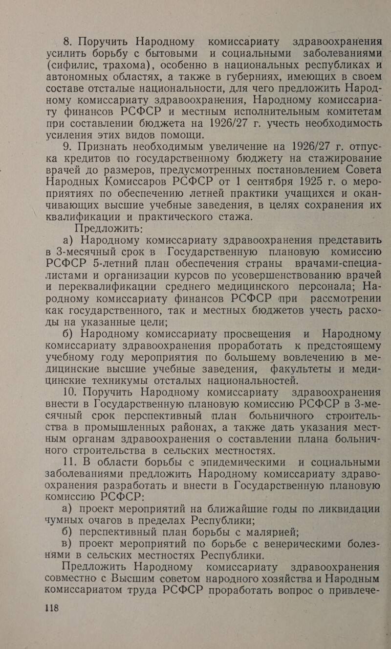 8. Поручить Народному комиссариату здравоохранения усилить борьбу с бытовыми и социальными заболеваниями (сифилис, трахома), особенно в национальных республиках и автономных областях, а также в губерниях, имеющих в своем составе отсталые национальности, для чего предложить Народ- ному комиссариату здравоохранения, Народному комиссариа- финансов РСФСР и местным исполнительным комитетам при составлении бюджета на 1926/27 г. учесть необходимость усиления этих видов помощи. 9. Признать необходимым увеличение на 1926/27 г. отпус- ка кредитов по государственному бюджету на стажирование врачей до размеров, предусмотренных постановлением Совета Народных Комиссаров РСФСР от 1 сентября 1925 г. о меро- приятиях по обеспечению летней практики учащихся и окан- чивающих высшие учебные заведения, в целях сохранения их квалификации и практического стажа. Предложить: а) Народному комиссариату здравоохранения представить в 3-месячный срок в Государственную плановую комиссию РСФСР 5-летний план обеспечения страны врачами-специа- листами и организации курсов по усовершенствованию врачей и переквалификации среднего медицинского персонала; На- родному комиссариату финансов РСФСР при рассмотрении как государственного, так и местных бюджетов учесть расхо- ды на указанные цели; 6) Народному комиссариату просвещения и Народному комиссариату здравоохранения проработать к предстоящему учебному году мероприятия по большему вовлечению в ме- дицинские высшие учебные заведения, факультеты и меди- цинские техникумы отсталых национальностей. 10. Поручить Народному комиссариату здравоохранения внести в Государственную плановую комиссию РСФСР в 3-ме- сячный срок перспективный план больничного строитель- ства в промышленных районах, а также дать указания мест- ным органам здравоохранения о составлении плана больнич- ного строительства в сельских местностях. | 11. В области борьбы &lt; эпидемическими и социальными заболеваниями предложить Народному комиссариату здраво- охранения разработать и внести в Государственную плановую комиссию РСФСР: а) проект мероприятий на ближайшие годы по ликвидации чумных очагов в пределах Республики; 6) перспективный план борьбы с малярией; в) проект мероприятий по борьбе с венерическими болез- нями в сельских местностях Республики. Предложить Народному комиссариату здравоохранения совместно с Высшим советом народного хозяйства и Народным комиссариатом труда РСФСР проработать вопрос о привлече-