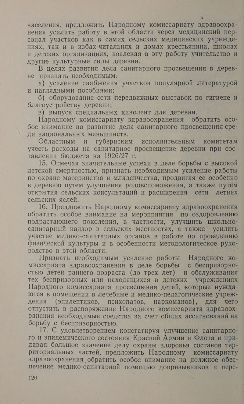 % населения, предложить Народному комиссариату здравоохра- нения усилить работу в этой области через медицинский пер- сонал участков как в самих сельских медицинских учрежде- ниях, так и в избах-читальнях и домах крестьянина, школах и детских организациях, вовлекая в эту работу учительство и другие культурные силы деревни. В целях развития дела санитарного просвещения в дерев- не признать необходимым: а) усиление снабжения участков популярной литературой и наглядными пособиями; б) оборудование сети передвижных выставок по гигиене и благоустройству деревни; в) выпуск специальных кинолент для деревни. Народному комиссариату здравоохранения обратить осо- бое внимание на развитие дела санитарного просвещения сре- ди национальных меньшинств. Областным и губернским исполнительным комитетам учесть расходы на санитарное просвещение деревни при сос- тавлении бюджета на 1926/27 г. 15. Отмечая значительные успехи в деле борьбы с высокой детской смертностью, признать необходимым усиление работы по охране материнства и младенчества, продвигая ее особенно в деревню путем улучшения родовспоможения, а также путём открытия сельских консультаций и расширения сети летних сельских яслей. 16. Предложить Народному комиссариату здравоохранения обратить особое внимание на мероприятия по оздоровлению подрастающего поколения, в частности, улучшить школьно- санитарный надзор в сельских местностях, а также усилить участие медико-санитарных органов в работе по проведению физической культуры и в особенности методологическое руко- водство в этой области, Признать необходимым усиление работы Народного ко- миссариата здравоохранения в деле борьбы с беспризорно- стью детей раннего. возраста (до трех лет) и обслуживания тех беспризорных или находящихся в детских учреждениях Народного комиссариата просвещения детей, которые нужда- ются в помещении в лечебные и медико-педагогические учреж- дения (эпилептиков, психопатов, наркоманов), для чего отпустить в распоряжение Народного комиссариата здравоох- ранения необходимые средства за счет общих ассигнований на борьбу с беспризорностью. 17. С удовлетворением констатируя улучшение санитарно- го и эпидемического состояния Красной Армии и Флота и при- давая большое значение делу охраны здоровья составов тер- риториальных частей, предложить Народному комиссариату здравоохранения обратить особое внимание на должное обес- печение медико-санитарной помощью допризывников и пере-