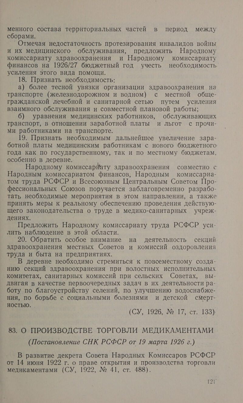 менного состава территориальных частей в период между сборами. — ’Отмечая недостаточность протезирования инвалидов войны и их медицинского обслуживания, предложить Народному ‚комиссариату здравоохранения и Народному комиссариату финансов на 1926/27 бюджетный год учесть необходимость усиления этого вида помощи. 18. Признать необходимость: а) более тесной увязки организации здравоохранения на транспорте (железнодорожном и водном) с местной обще- гражданской лечебной и санитарной сетью путем усиления взаимного обслуживания и совместной плановой работы; 6) уравнения медицинских работников, обслуживающих транспорт, в отношении заработной платы и льгот. с прочи- ми работниками на транспорте. 19. Признать необходимым дальнейшее увеличение зара- ботной платы медицинским работникам с нового бюджетного года как по государственному, так и по местному бюджетам, особенно в деревне. Народному комиссарйату здравоохранения совместно с Народным комиссариатом финансов; Народным комиссариа- том труда РСФСР и Всесоюзным Центральным Советом Про- фессиональных Союзов поручается заблаговременно разрабо- тать необходимые мероприятия в этом направлении, а также принять меры к реальному обеспечению проведения действую- щего законодательства о труде в медико-санитарных учреж- _ дениях. Предложить Народному комиссариату труда РСФСР уси- лить наблюдение в этой области. 20. Обратить особое внимание на деятельность секций здравоохранения местных Советов и комиссий оздоровления труда и быта на предприятиях. В деревне необходимо стремиться’к повсеместному созда- нию секций здравоохранения при волостных исполнительных комитетах, санитарных комиссий при сельских Советах, вы- двигая в качестве первоочередных задач в их деятельности ра- боту по благоустройству селений, по улучшению водоснабже- ния, по борьбе с социальными болезнями и детской смерт- ностью. (СУ, 1926: № 17 ст. 133} 83. О ПРОИЗВОДСТВЕ ТОРГОВЛИ МЕДИКАМЕНТАМИ (Постановление СНК РСФСР от 19 марта 1926 г.) В развитие декрета Совета Народных Комиссаров РСФСР от 14 июня 1922 г. о праве открытия и производства торговли медикаментами (СУ, 1922, № 41, ст. 488). РТ