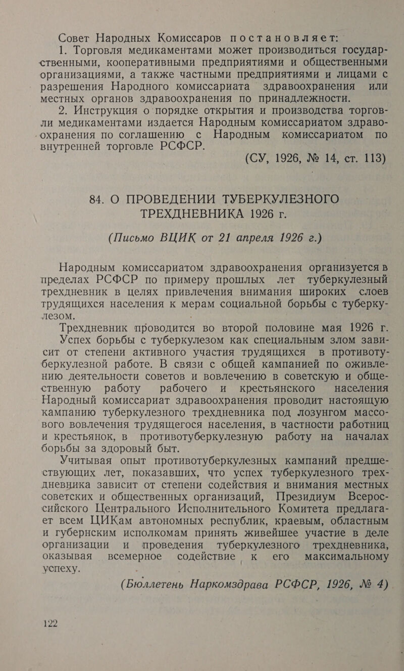 Совет Народных Комиссаров постановляет: 1. Торговля медикаментами может производиться государ- ственными, кооперативными предприятиями и общественными организациями, а также частными предприятиями и лицами с разрешения Народного комиссариата здравоохранения или местных органов здравоохранения по принадлежности. 2. Инструкция о'порядке открытия и производства торгов- ли медикаментами издается Народным комиссариатом здраво- ‚охранения по соглашению с Народным комиссариатом по внутренней торговле РСФСР. (СУ, 1926, № 14, ст. 113) 84. О ПРОВЕДЕНИИ ТУБЕРКУЛЕЗНОГО ТРЕХДНЕВНИКА 1996 г. (Письмо ВЦИК от 21 апреля 1926 г.) Народным комиссариатом` здравоохранения организуется в пределах РСФСР по примеру прошлых лет туберкулезный трехдневник в целях привлечения внимания широких слоев трудящихся населения к мерам социальной борьбы с туберку- лезом. Трехдневник проводится во второй половине мая 1926 г. Успех борьбы с туберкулезом как специальным злом зави- сит от степени активного участия трудящихся в противоту- беркулезной работе. В связи с общей кампанией по оживле- нию деятельности советов и вовлечению в советскую и обще- ственную работу рабочего и крестьянского — населения Народный комиссариат здравоохранения. проводит настоящую кампанию туберкулезного трехдневника под лозунгом массо- вого вовлечения трудящегося населения, в частности работниц и крестьянок, в противотуберкулезную работу на началах борьбы за здоровый быт. Учитывая опыт противотуберкулезных кампаний предше- ствующих лет, показавших, что успех туберкулезного трех- дневника зависит от степени содействия и внимания местных советских и общественных организаций, Президиум Всерос- сийского Центрального Исполнительного Комитета предлага- ет всем ЦИКам автономных республик, краевым, областным и губернским исполкомам принять живейшее участие в деле организации и проведения туберкулезного трехдневника, оказывая всемерное содействие к его максимальному успеху. (Бюллетень Наркомздрава РСФСР, 1926, № 4)